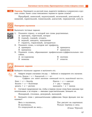 67
Значимые части слова. Однокоренные слова и формы слова
146		Перевод. Переведите на русский язык, выделите префиксы в украинских и рус-
ских словах. Какие слова невозможно перевести одним словом?
Предобрий, зависокий, надпотужний, величезний, довгуватий, си-
нюватий, гарнісінький, тонюсінький, довгастий, червонястий, узгір’я.
Повторяем изученное
147		 Выполните тестовые задания.
1.	 Укажите строку, в которой все слова родственные.
А	 пригорок, горестный, взгорье
Б	 годный, годовой, угодить
В	 водный, заводить, наводнение
Г	 гордость, горделивый, загордиться
2.	 Укажите слово, в котором нет префикса.
А	примерка
Б	прищепка
В	принцесса
Г	пришелец
3.	 Укажите слово, образованное префиксально-суффиксальным спо-
собом.
А	по-хорошему
Б	новизна
В	охотник
Г	отнести
Домашнее задание
148		 Выберите посильное задание и  выполните его.
А	 Найдите второе слагаемое (по-укр.  — доданок) и  определите его значение.
Образец. Борода + х = бородатый; х = -ат-
Суффикс -ат- имеет значение «имеющий что-то, наделённый чем-то».
бокс + х  = боксёр
болото + х = болотище
резать + х = резчик
Одесса + х = одессит
х + дед = прадед
выходить – х = выход
Б	 Составьте предложения так, чтобы в первом случае слова были именами при-
лагательными, а  во втором  — именами существительными. Запишите  их.
Пожарный, столовая, дежурный, выходной.
В	 Выпишите слова с  уменьшительными суффиксами. Какую функцию они вы-
полняют?
Весь в пылинках,
В паутинках,
Со скорлупкой на носу…
Так рисуют на картинках
Только чертика в лесу.
(Саша Чёрный)
 