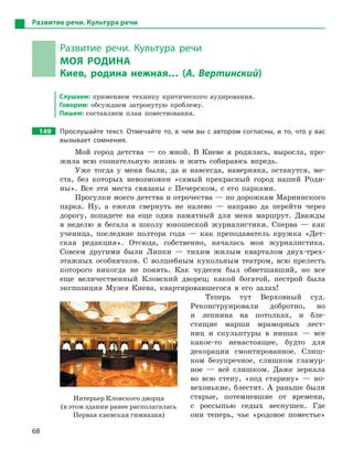 68
Развитие речи. Культура речи
Развитие речи. Культура речи
МОЯ РОДИНА
Киев, родина нежная… (А. Вертинский)
Слушаем: применяем технику критического аудирования.
Говорим: обсуждаем затронутую проблему.
Пишем: составляем план повествования.
149		 Прослушайте текст. Отмечайте то, в чем вы с автором согласны, и то, что у вас
вызывает сомнения.
Мой город детства — со мной. В Киеве я родилась, выросла, про-
жила всю сознательную жизнь и жить собираюсь впредь.
Уже тогда у меня были, да и навсегда, наверняка, останутся, ме-
ста, без которых невозможен «самый прекрасный город нашей Роди-
ны». Все эти места связаны с Печерском, с его парками.
Прогулки моего детства и отрочества — по дорожкам Мариинского
парка. Ну, а ежели свернуть не налево — направо да перейти через
дорогу, попадете на еще один памятный для меня маршрут. Дважды
в неделю я бегала в школу юношеской журналистики. Сперва — как
ученица, последние полтора года — как преподаватель кружка «Дет-
ская редакция». Отсюда, собственно, началась моя журналистика.
Совсем другими были Липки — тихим жилым кварталом двух-трех­
этажных особнячков. С волшебным кукольным театром, всю прелесть
которого никогда не понять. Как чудесен был обветшавший, но все
еще величественный Кловский дворец; какой богатой, пестрой была
экспозиция Музея Киева, квартировавшегося в его залах!
Теперь тут Верховный суд.
Реконструировали добротно, но
и лепнина на потолках, и бле-
стящие марши мраморных лест-
ниц и скульп­туры в нишах — все
­какое-то ненастоящее, будто для
декорации смонтированное. Слиш-
ком безупречное, слишком гламур-
ное — всё слишком. Даже зеркала
во всю стену, «под старину» — но-
вехонькие, блестят. А раньше были
старые, потемневшие от времени,
с россыпью седых веснушек. Где
они теперь, чье «родовое поместье»
Интерьер Кловского дворца
(в этом здании ранее располагалась
Первая киевская гимназия)
 
