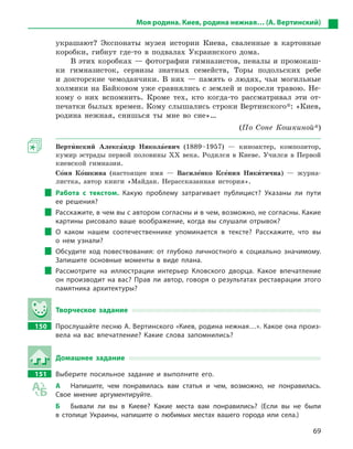69
Моя родина. Киев, родина нежная… (А. Вертинский)
украшают? Экспонаты музея истории Киева, сваленные в картонные
коробки, гибнут где-то в подвалах Украинского дома.
В этих коробках — фотографии гимназистов, пеналы и промокаш-
ки гимназисток, сервизы знатных семейств, Торы подольских ребе
и докторские чемоданчики. В них — память о людях, чьи могильные
холмики на Байковом уже сравнялись с землей и поросли травою. Не-
кому о них вспомнить. Кроме тех, кто когда-то рассматривал эти от-
печатки былых времен. Кому слышались строки Вертинского*: «Киев,
родина нежная, снишься ты мне во сне»…
(По Соне Кошкиной*)
Верти5нский Алекса5ндр Никола5евич  (1889–1957) — киноактер, композитор,
кумир эстрады первой половины XX века. Родился в Киеве. Учился в Первой
киевской гимназии.
Со5ня Ко5шкина (настоящее имя — Василе5нко Ксе5ния Ники5тична) — журна-
листка, автор книги «Майдан. Нерассказанная история».
Работа с  текстом. Какую проблему затрагивает публицист? Указаны ли пути
ее решения?
Расскажите, в чем вы с автором согласны и в чем, возможно, не согласны. Какие
картины рисовало ваше воображение, когда вы слушали отрывок?
О каком нашем соотечественнике упоминается в  тексте? Расскажите, что вы
о  нем узнали?
Обсудите ход повествования: от глубоко личностного к  социально значимому.
Запишите основные моменты в  виде плана.
Рассмотрите на иллюстрации интерьер Кловского дворца. Какое впечатление
он производит на вас? Прав ли автор, говоря о  результатах реставрации этого
памятника архитектуры?
Творческое задание
150		 Прослушайте песню А. Вертинского «Киев, родина нежная…». Какое она произ-
вела на вас впечатление? Какие слова запомнились?
Домашнее задание
151		 Выберите посильное задание и  выполните его.
А	 Напишите, чем понравилась вам статья и  чем, возможно, не понравилась.
Свое мнение аргументируйте.
Б	 Бывали ли вы в  Киеве? Какие места вам понравились? (Если вы не были
в  столице Украины, напишите о  любимых местах вашего города или села.)
 