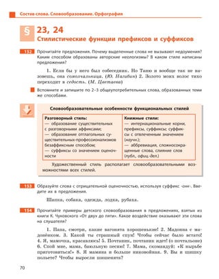 70
Состав слова. Словообразование. Орфография
§ 23, 24
Стилистические функции префиксов и  суффиксов
152 Прочитайте предложения. Почему выделенные слова не вызывают недоумения?
Каким способом образованы авторские неологизмы? В  каком стиле написаны
предложения?
1. Если бы у него был собеседник. Но Таню и вообще так не на-
зовешь, она сомолчальница. (Ю. Нагибин) 2. Золото моих волос тихо
переходит в седость. (М. Цветаева)
Вспомните и запишите по 2–3 общеупотребительных слова, образованных теми
же способами.
Словообразовательные особенности функциональных стилей
Разговорный стиль:
— образование существительных
с  разговорными аффиксами;
— образование отглагольных су-
ществительных-профессионализмов
безаффиксным способом;
— суффиксы со значением оценоч-
ности
Книжные стили:
— интернациональные корни,
префиксы, суффиксы; суффик-
сы с  отвлеченным значением
(научн.);
— аббревиация, сложносокра-
щенные слова, слияние слов
(публ., офиц.-дел.)
Художественный стиль располагает словообразовательными воз-
можностями всех стилей.
153 Образуйте слова с отрицательной оценочностью, используя суффикс -онк-. Вве-
дите их в  предложения.
Шапка, собака, одежда, лодка, рубаха.
154 Прочитайте примеры детского словообразования в  предложениях, взятых из
книги К. Чуковского «От двух до пяти». Какое воздействие оказывают эти слова
на слушателя?
1. Папа, смотри, какие вагонята хорошенькие! 2. Мадонна с ма-
донёнком. 3. Какой ты страшный спун! Чтобы сейчас было встато!
4. Я, мамочка, красавлюсь! 5. Почтаник, почтаник идет! (о почтальоне)
6. Спой мне, мама, баюльную песню! 7. Мама, скомандуй: «К нырьбе
приготовиться!» 8. Я мамина и больше никовойная. 9. Вы и шишку
польете? Чтобы выросли шишенята?
Словообразовательные особенности функциональных стилей
Разговорный стиль:
— образование существительных
с  разговорными аффиксами;
— образование отглагольных су-
ществительных-профессионализмов
безаффиксным способом;
— суффиксы со значением оценоч-
ности
Книжные стили:
— интернациональные корни,
префиксы, суффиксы; суффик-
сы с  отвлеченным значением
(научн.);
— аббревиация, сложносокра-
щенные слова, слияние слов
(публ., офиц.-дел.)
Художественный стиль располагает словообразовательными воз-
можностями всех стилей.
 