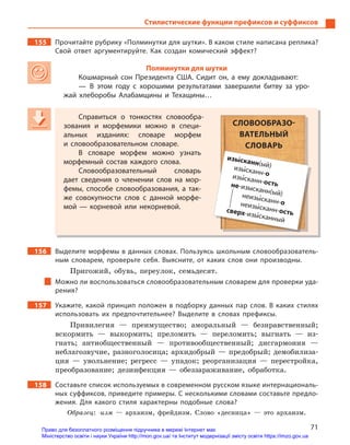 71
Стилистические функции префиксов и суффиксов
155 Прочитайте рубрику «Полминутки для шутки». В каком стиле написана реплика?
Свой ответ аргументируйте. Как создан комический эффект?
Полминутки для шутки
Кошмарный сон Президента США.  Сидит он, а  ему докладывают:
— В  этом году с  хорошими результатами завершили битву за уро-
жай хлеборобы Алабамщины и  Техащины…
Справиться о  тонкостях словообра-
зования и  морфемики можно в  специ-
альных изданиях: словаре морфем
и  словообразовательном словаре.
В словаре морфем можно узнать
морфемный состав каждого слова.
Словообразовательный словарь
дает сведения о  членении слов на мор-
фемы, способе словообразования, а  так-
же совокупности слов с  данной морфе-
мой  — корневой или некорневой.
156 Выделите морфемы в данных словах. Пользуясь школьным словообразователь-
ным словарем, проверьте себя. Выясните, от каких слов они производны.
Пригожий, обувь, переулок, семьдесят.
Можно ли воспользоваться словообразовательным словарем для проверки уда-
рения?
157 Укажите, какой принцип положен в  подборку данных пар слов. В  каких стилях
использовать их предпочтительнее? Выделите в  словах префиксы.
Привилегия — преимущество; аморальный — безнравственный;
вскормить — выкормить; преломить — переломить; выгнать — из-
гнать; антиобщественный — противообщественный; дисгармония —
неблагозвучие, разноголосица; архидобрый — предобрый; демобилиза-
ция — увольнение; регресс — упадок; реорганизация — перестройка,
преобразование; дезинфекция — обеззараживание, обработка.
158 Составьте список используемых в современном русском языке интернациональ-
ных суффиксов, приведите примеры. С несколькими словами составьте предло-
жения. Для какого стиля характерны подобные слова?
Образец: -изм — архаизм, фрейдизм. Слово «десница» — это архаизм.
Справиться о  тонкостях словообра-
зования и  морфемики можно в  специ-
альных изданиях: словаре морфем
и  словообразовательном словаре.
В словаре морфем можно узнать
морфемный состав каждого слова.
Словообразовательный словарь
дает сведения о  членении слов на мор-
фемы, способе словообразования, а  так-
же совокупности слов с  данной морфе-
мой  — корневой или некорневой.
СЛОВООБРАЗО-
ВАТЕЛЬНЫЙ
СЛОВАРЬ
изы5сканн(ый)изы5сканн-оизы5сканн-остьне-изысканн(ый)неизы5сканн-онеизы5сканн-остьсверх-изы5сканный
Право для безоплатного розміщення підручника в мережі Інтернет має
Міністерство освіти і науки України http://mon.gov.ua/ та Інститут модернізації змісту освіти https://imzo.gov.ua
 