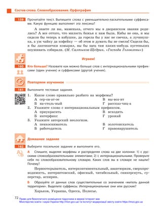72
Состав слова. Словообразование. Орфография
159		 Прочитайте текст. Выпишите слова с  уменьшительно-ласкательными суффикса-
ми. Какую функцию выполняет эта лексика?
А знаете ли вы, маменька, отчего мы в дворянском звании роди-
лись? А все оттого, что милость божья к нам была. Кабы не она, и мы
сидели бы теперь в избушке, да горела бы у нас не свечка, а лучинуш-
ка, а уж чайку да кофейку — об этом и думать бы не смели! Сидели бы,
я бы лаптишечки ковырял, вы бы щец там каких-нибудь пустеньких
поужинать собирали. (М. Салтыков-Щедрин, «Господа Головлевы»)
Играем!
160		 Кто больше? Назовите как можно больше слов с интернациональными префик-
сами (один ученик) и  суффиксами (другой ученик).
Повторяем изученное
161		 Выполните тестовые задания.
1.	 Какое слово правильно разбито на морфемы?
А	сер-ов-ат-ое
Б	на-столь-ный
В	вы-воз-ит
Г	рассказ-чиц-а
2.	 Укажите слово с интернациональным префиксом.
А	приукрасить
Б	интерфикс
В	всходить
Г	урожай
3.	 Укажите авторский неологизм.
А	пенкосниматель
Б	работодатель
В	золотоискатель
Г	правонарушитель
Домашнее задание
162		 Выберите посильное задание и  выполните его.
А	 Спишите, выделяя морфемы и  распределяя слова на две колонки: 1) с рус-
скими словообразовательными элементами; 2) с интернациональными. Проверьте
себя по словообразовательному словарю. Каких слов вы в  словаре не нашли?
­Почему?
Первооткрыватель, интерконтинентальный, авантюризм, сверхпро-
водимость, интернетовский, офисный, читабельный, сникерснуть, су-
перстар, аспирин.
Б	 Образуйте от данных слов существительные со значением «житель данной
территории». Выделите суффиксы. Интернациональные они или русские?
Харьков, Украина, Одесса, Полесье.
Право для безоплатного розміщення підручника в мережі Інтернет має
Міністерство освіти і науки України http://mon.gov.ua/ та Інститут модернізації змісту освіти https://imzo.gov.ua
 