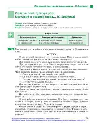 73
Моя родина. Цветущий в акациях город… (С. Кирсанов)
Развитие речи. Культура речи
Цветущий в  акациях город… (С. Кирсанов)
Читаем: используем разные техники чтения.
Говорим о роли юмора в жизни человека.
Пишем: подбираем эпитеты с положительной и отрицательной оценкой.
Виды чтения
Ознакомительное Поисково-просмотровое Изучающее
понимание основно-
го содержания
извлечение необходимой,
значимой информации
полное понима-
ние содержания
163 Просмотрите текст и найдите в нем имена известных одесситов. Что вы знаете
о  них?
ОДЕССА
Итак, лучший месяц август — дикая жара. Если в залив вошел
косяк, рыбой пахнут все — никого нельзя поцеловать.
Вся жизнь на берегу моря: там жарят, варят и кричат на детей.
Для постороннего уха — в Одессе непрерывно острят, но это не
юмор, это такое состояние от жары и крикливости.
Писателей в Одессе много, потому что ничего не надо сочинять.
Чтоб написать рассказ, надо открыть окно и записывать.
— Сема, иди домой, иди домой, иди домой!
— Он взял в жёны Розу с верандой и горячей водой…
— Почему у вас семечки по двадцать копеек, а у всех десять?
— Потому что двадцать больше.
Они не подозревают, что они острят, и не надо им говорить, не то
они станут этим зарабатывать.
Старички сидят на скамейках у ворот с выражением лица: «Стой!
Кто идет?!»
Здесь безумно любят сводить, сватать, настаивать и, поженив, раз-
бегаться.
Худой ребенок считается больным. Его будут кормить все, как
слона в зоопарке, пока у него не появятся женские бедра, одышка
и скорость упадет до нуля. Теперь он здоров.
Одесса давно и постоянно экспортирует в другие города и страны
писателей, художников, музыкантов и шахматистов. Физики и мате-
матики получаются хуже, хотя отец нашей космонавтики Королев —
одессит.
Виды чтения
Ознакомительное Поисково-просмотровое Изучающее
понимание основно-
го содержания
извлечение необходимой,
значимой информации
полное понима-
ние содержания
Право для безоплатного розміщення підручника в мережі Інтернет має
Міністерство освіти і науки України http://mon.gov.ua/ та Інститут модернізації змісту освіти https://imzo.gov.ua
 