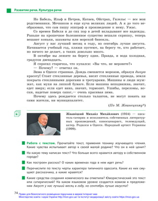 74
Развитие речи. Культура речи
Но Бабель, Ильф и Петров, Катаев, Ойстрах, Гилельс — все мои
родственники. Мечников и еще куча великих людей. А я до того не-
образован, что сам пишу эпиграф и произведение к нему. Ужас.
Со времен Бабеля и до сих пор в детей вкладывают все надежды.
Раньше на крошечное болезненное существо вешали скрипку, теперь
вешают коньки, шахматы или морской бинокль.
Август у нас лучший месяц в году, но сентябрь лучше августа.
Начинается учебный год, пляжи пустеют, на берегу те, кто работает,
но ничего не делает, а таких довольно много.
В октябре вы лежите на берегу один. Правда, и вода холодная,
градусов двенадцать.
Я спросил старичка, что купался: «Вы что, не мерзнете?»
— Почему? — ответил он.
Зима в Одессе странная. Дождь сменяется морозом, образуя дикую
красоту! Стоят стеклянные деревья, висят стеклянные провода, земля
покрыта стеклянными дорогами и тротуарами. Машины и люди жуж-
жат, как мухи на липкой бумаге. Если машина неподвижна, значит,
едет вверх; если едет вниз, значит, тормозит. Ушибы, переломы, но-
ски, надетые поверх сапог,— очень красивая зима.
Почему здесь рождается столько талантов, не могут понять ни
сами жители, ни муниципалитет.
(По М. Жванецкому*)
Жване5цкий Михаи5л Миха5йлович  (1934) — писа-
тель-сатирик и исполнитель собственных литератур-
ных произведений, киносценарист, телеведущий,
актер. Родился в Одессе. Народный артист Украины
(1999).
Работа с  текстом. Прочитайте текст, применяя технику изучающего чтения.
Какие чувства испытывает автор к  своей малой родине? Что он в  ней ценит?
На какую тему написан текст? Что больше всего нравится автору в собственном
городе?
Как построен рассказ? О  каких временах года в  нем идет речь?
Перечислите по тексту черты характера типичного одессита. Какие из них сму-
щают рассказчика, а  какие нравятся?
Какие средства создания комического вы отметили? Юмористический это текст
или сатирический? На каком языковом уровне создается комизм в  предложе-
нии Август у нас лучший месяц в году, но сентябрь лучше августа?
Право для безоплатного розміщення підручника в мережі Інтернет має
Міністерство освіти і науки України http://mon.gov.ua/ та Інститут модернізації змісту освіти https://imzo.gov.ua
 