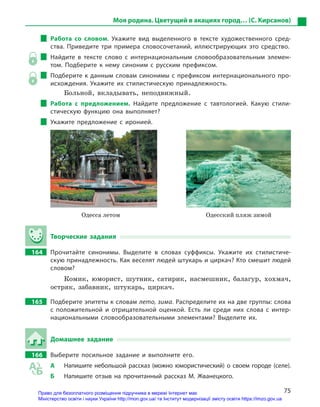75
Моя родина. Цветущий в акациях город… (С. Кирсанов)
Работа со словом. Укажите вид выделенного в  тексте художественного сред-
ства. Приведите три примера словосочетаний, иллюстрирующих это средство.
Найдите в  тексте слово с  интернациональным словообразовательным элемен-
том. Подберите к  нему синоним с  русским префиксом.
Подберите к данным словам синонимы с префиксом интернационального про-
исхождения. Укажите их стилистическую принадлежность.
Больной, вкладывать, неподвижный.
Работа с  предложением. Найдите предложение с  тавтологией. Какую стили-
стическую функцию она выполняет?
Укажите предложение с  иронией.

      Одесса летом Одесский пляж зимой
Творческие задания
164		 Прочитайте синонимы. Выделите в  словах суффиксы. Укажите их стилистиче-
скую принадлежность. Как веселят людей штукарь и циркач? Кто смешит людей
словом?
Комик, юморист, шутник, сатирик, насмешник, балагур, хохмач,
остряк, забавник, штукарь, циркач.
165		 Подберите эпитеты к словам лето, зима. Распределите их на две группы: слова
с  положительной и  отрицательной оценкой. Есть ли среди них слова с  интер-
национальными словообразовательными элементами? Выделите их.
Домашнее задание
166		 Выберите посильное задание и  выполните его.
А	 Напишите небольшой рассказ (можно юмористический) о своем городе (селе).
Б	 Напишите отзыв на прочитанный рассказ М.  Жванецкого.
Право для безоплатного розміщення підручника в мережі Інтернет має
Міністерство освіти і науки України http://mon.gov.ua/ та Інститут модернізації змісту освіти https://imzo.gov.ua
 