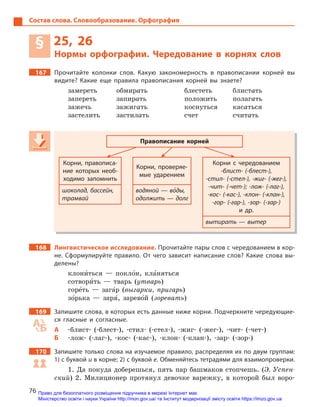 76
Состав слова. Словообразование. Орфография
§ 25, 26
Нормы орфографии. Чередование в  корнях слов
167 Прочитайте колонки слов. Какую закономерность в  правописании корней вы
видите? Какие еще правила правописания корней вы знаете?
замереть обмирать блестеть блистать
запереть запирать положить полагать
зажечь зажигать коснуться касаться
застелить застилать счет считать
Правописание корней
Корни, правописа-
ние которых необ-
ходимо запомнить
Корни, проверяе-
мые ударением
Корни с  чередованием
-блист- (-блест-),
-стил- (-стел-), -жиг- (-жег-),
-чит- (-чет-); -лож- (-лаг-),
-кос- (-кас-), -клон- (-клан-),
-гор- (-гар-), -зор- (-зар-)
и  др.
шоколад, бассейн,
трамвай
водяной — во5ды,
одолжить — долг
вытирать — вытер
168 Лингвистическое исследование. Прочитайте пары слов с чередованием в кор-
не. Сформулируйте правило. От чего зависит написание слов? Какие слова вы-
делены?
клони5ться — покло5н, кла5няться
сотвори5ть — тварь (утварь)
горе5ть — зага5р (выгарки, пригарь)
зо5рька — заря5, зарево5й (зоревать)
169 Запишите слова, в которых есть данные ниже корни. Подчеркните чередующие-
ся гласные и  согласные.
А -блист- (-блест-), -стил- (-стел-), -жиг- (-жег-), -чит- (-чет-)
Б -лож- (-лаг-), -кос- (-кас-), -клон- (-клан-), -зар- (-зор-)
170 Запишите только слова на изучаемое правило, распределяя их по двум группам:
1) с буквой и в корне; 2) с буквой е. Обменяйтесь тетрадями для взаимопроверки.
1. Да покуда доберешься, пять пар башмаков стопчешь. (Э. Успен-
ский) 2. Милиционер протянул девочке варежку, в которой был воро-
Правописание корней
Корни, правописа-
ние которых необ-
ходимо запомнить
Корни, проверяе-
мые ударением
Корни с  чередованием
-блист- (-блест-),
-стил- (-стел-), -жиг- (-жег-),
-чит- (-чет-); -лож- (-лаг-),
-кос- (-кас-), -клон- (-клан-),
-гор- (-гар-), -зор- (-зар-)
и  др.
шоколад, бассейн,
трамвай
водяной — во5водяной — во5водяной — воды,
одолжить — долг
вытирать — вытер
Право для безоплатного розміщення підручника в мережі Інтернет має
Міністерство освіти і науки України http://mon.gov.ua/ та Інститут модернізації змісту освіти https://imzo.gov.ua
 