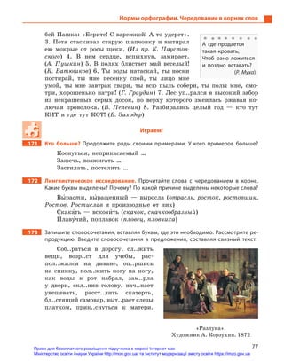 77
Нормы орфографии. Чередование в корнях слов
бей Пашка: «Берите! С варежкой! А то удерет».
3. Петя стаскивал старую шапчонку и вытирал
ею мокрые от росы щеки. (Из пр. К. Паустов-
ского) 4. В нем сердце, вспыхнув, замирает.
(А. Пушкин) 5. В полях блистает май веселый!
(К. Батюшков) 6. Ты воды натаскай, ты носки
постирай, ты мне песенку спой, ты лицо мне
умой, ты мне завтрак свари, ты всю пыль собери, ты полы мне, смо-
три, хорошенько натри! (Г. Граудин) 7. Лес уп..рался в высокий забор
из некрашеных серых досок, по верху которого змеилась ржавая ко-
лючая проволока. (В. Пелевин) 8. Разбирались целый год — кто тут
КИТ и где тут КОТ! (Б. Заходер)
Играем!
171		 Кто больше? Продолжите ряды своими примерами. У  кого примеров больше?
Коснуться, неприкасаемый …
Зажечь, возжигать …
Застилать, постелить …
172		 Лингвистическое исследование. Прочитайте слова с  чередованием в  корне.
Какие буквы выделены? Почему? По какой причине выделены некоторые слова?
Вы5расти, вы5ращенный — выросла (отрасль, росток, ростовщик,
Ростов, Ростислав и производные от них)
Скака5ть — вскочи5ть (скачок, скачкообразный)
Плаву5чий, поплаво5к (пловец, пловчиха)
173		 Запишите словосочетания, вставляя буквы, где это необходимо. Рассмотрите ре-
продукцию. Введите словосочетания в  предложения, составляя связный текст.
Соб..раться в дорогу, сл..жить
вещи, возр..ст для учебы, рас-
пол..жился на диване, оп..ршись
на спинку, пол..жить ногу на ногу,
как воды в рот набрал, зам..рла
у двери, скл..нив голову, нач..нает
увещевать, расст..лить скатерть,
бл..стящий самовар, выт..рает слезы
платком, прик..снуться к ­матери.
«Разлука».
Художник А. Корзухин. 1872
А  где продается
такая кровать,
Чтоб рано ложиться
и  поздно вставать?
(Р. Муха)
Право для безоплатного розміщення підручника в мережі Інтернет має
Міністерство освіти і науки України http://mon.gov.ua/ та Інститут модернізації змісту освіти https://imzo.gov.ua
 