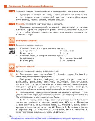 78
Состав слова. Словообразование. Орфография
174		 Запишите, заменяя слова синонимами с  чередующимися гласными в  корнях.
Дотронуться, застыть на месте, закрыть на ключ, забежать на ми-
нутку, гипотеза, водоотталкивающий, контакт, прыжок, бить челом,
побег (ветка), сполох, рассвет, строить догадки.
175		Перевод. Переведите на русский язык и  запишите.
Торкатися, недоторканний, засмаглий, учадіти, догоріти, вмочати
в молоко, порівняти результати, рівень, порівну, порівняння, підско-
чити, стрибок, відміна, нахилити, схилятися, творець, начиння, по-
клонитися, зоря.
Повторяем изученное
176		 Выполните тестовые задания.
1.	 Укажите слово, в котором пишется буква а.
А	подр..стковый
Б	вск..чить
В	пром..чить
Г	з..ря
2.	 Укажите слово, в котором пишется буква е.
А	соб..раться
Б	прот..реть
В	душеразд..рающий
Г	ст..ральный
Домашнее задание
177		 Выберите посильное задание и  выполните его.
А	 Распределите слова в  два столбика: 1) с  буквой е  в корне; 2)  с  буквой и.
Обозначьте условия выбора орфограммы.
Соб..раться, бл..стеть, соб..рать, заб..рать, зам..реть, зам..рать,
расст..лать, расст..лить, выж..гать, бл..стящий, заж..гательный,
ст..реть, бл..стать, прот..реть, выт..рать, выб..рать, заст..лить, зам..рло,
зам..рало, ум..реть, ум..рать, раст..рать, забл..стать, выст..рали,
выд..раю, заб..раю, прот..рать, соб..рающий, выч..сть, выч..тать.
Б	 Выпишите слова с пропущенными буквами, распределяя по группам: 1) с без-
ударной гласной в  корне, проверяемой ударением; 2) с  непроверяемой гласной;
3) с  чередованием. Вставьте пропущенные буквы.
1. Цв..ты последние м..лей р..скошных первенцев п..лей. 2. Бл..снет
заутра луч денницы, и заиграет яркий день. (Из пр. А. Пушкина)
3. Под золотом з..ри б..резовый лесок. (С. Надсон) 4. Небо, полное
гр..зою, все в з..рницах тр..петало. (Ф. Тютчев) 5. Тихо ночь л..жится
на вершины гор. (И. Николаев) 6. Склон перех..дил в л..биринт скал,
между которыми пл..скалось море. (В. Пелевин)
Право для безоплатного розміщення підручника в мережі Інтернет має
Міністерство освіти і науки України http://mon.gov.ua/ та Інститут модернізації змісту освіти https://imzo.gov.ua
 