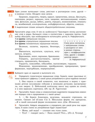 7
Основные единицы языка. Стилистические средства языка и их использование
4		 Один ученик выписывает слова, уместные в  разговорном стиле, другой  —
в  книжных стилях. Обсудите свои записи.
Здоровяк, водрузить, творец, вдрызг, прерогатива, зануда, дрыхнуть,
сентенция, регресс, паршиво, тятя, хищение, местонахождение, конвен-
ция, фатально, дылда, небось, давеча, отродясь, возникновение, отвязать-
ся, незабвенный, альтернатива, индифферентный, обрести, соваться.
К выделенным словам запишите общеупотребительные синонимы.
5		 Прочитайте ряды слов. В  чем их особенность? Проследите логику расположе-
ния слов в  рядах. Выпишите слова в  соответствии с  заданием группы. Свой
выбор обоснуйте, при необходимости используйте цитату А.  Реформатского.
1-я группа: нейтральная лексика.
2-я группа: отрицательно окрашенная лексика.
3-я группа: положительно окрашенная лексика.
Великан, каланча, верзила, богатырь,
детина.
Вмешаться, впутаться, сунуться, всту-
питься, встрять.
Воркование, лепет, ворчание, брюзжание.
Говорить, разглагольствовать, оратор-
ствовать, произносить, беседовать.
Гордость, самолюбие, себялюбие, высокомерие, гордыня.
Изменение, видоизменение, преображение, превращение, транс-
формация, пертурбация, перерождение.
6		 Выберите одно из заданий и  выполните его.
А	 Определите стилистически окрашенные слова. Укажите, какие смысловые от-
тенки привносят суффиксы. С какой целью употребляется в речи подобная лексика?
1.  Она сидела в своей комнатке, как мышонок в норке; с крас-
ными детски пухлявыми губками и нежными ручками; высматрива-
ла, как зверек. 2. Небольшой котёльчик висел над одним из огней,
и в нем варилась картошка. (Из пр. И. Тургенева)
Б	 Прочитайте. Какие слова и словосочетания выделяются посредством измене-
ния порядка слов в  предложении и  с какой целью?
1.  — Не берите блинчики, мужчина, возьмите строганов, он
свежее. Свежее он! (Слава Сэ) 2. Школьная форма эта прекрасна.
…Я в своей школьной форме полноценно жил. (Дж. Шемякин)
В	 Прочитайте. Найдите междометия и  определите, для какой речи они харак-
терны. В  каких стилях их употребление будет неуместным?
— Мама, дай воды! — слышит она голос сына.
— Тссс! — говорит мать.— Папа пишет! Тссс… (По А. Чехову)
Стили речи соотнесены
с  нейтральным стилем
и  расходятся от него
в  разные стороны,
один с  «коэффициентом
плюс, другие с  коэффи-
циентом минус».
(А. Реформатский)
 