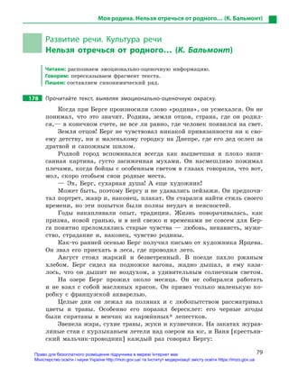 79
Моя родина. Нельзя отречься от родного… (К. Бальмонт)
Развитие речи. Культура речи
Нельзя отречься от родного… (К. Бальмонт)
Читаем: распознаем эмоционально-оценочную информацию.
Говорим: пересказываем фрагмент текста.
Пишем: составляем синонимический ряд.
178		 Прочитайте текст, выявляя эмоционально-оценочную окраску.
Когда при Берге произносили слово «родина», он усмехался. Он не
понимал, что это значит. Родина, земля отцов, страна, где он родил-
ся,— в конечном счете, не все ли равно, где человек появился на свет.
Земля отцов! Берг не чувствовал никакой привязанности ни к сво-
ему детству, ни к маленькому городку на Днепре, где его дед ослеп за
дратвой и сапожным шилом.
Родной город вспоминался всегда как выцветшая и плохо напи-
санная картина, густо засиженная мухами. Он насмешливо пожимал
плечами, когда бойцы с особенным светом в глазах говорили, что вот,
мол, скоро отобьем свои родные места.
— Эх, Берг, сухарная душа! А еще художник!
Может быть, поэтому Бергу и не удавались пейзажи. Он предпочи-
тал портрет, жанр и, наконец, плакат. Он старался найти стиль своего
времени, но эти попытки были полны неудач и неясностей.
Годы накапливали опыт, традиции. Жизнь поворачивалась, как
призма, новой гранью, и в ней свежо и временами не совсем для Бер-
га понятно преломлялись старые чувства — любовь, ненависть, муже-
ство, страдание и, наконец, чувство родины.
Как-то ранней осенью Берг получил письмо от художника Ярцева.
Он звал его приехать в леса, где проводил лето.
Август стоял жаркий и безветренный. В поезде пахло ржаным
хлебом. Берг сидел на подножке вагона, жадно дышал, и ему каза-
лось, что он дышит не воздухом, а удивительным солнечным светом.
На озере Берг прожил около месяца. Он не собирался работать
и не взял с собой масляных красок. Он привез только маленькую ко-
робку с французской акварелью.
Целые дни он лежал на полянах и с любопытством рассматривал
цветы и травы. Особенно его поразил бересклет: его черные ягоды
были спрятаны в венчик из карми5нных* лепестков.
Звенела жара, сухие травы, жуки и кузнечики. На закатах журав-
линые стаи с курлыканьем летели над озером на юг, и Ваня [крестьян-
ский мальчик-проводник] каждый раз говорил Бергу:
Право для безоплатного розміщення підручника в мережі Інтернет має
Міністерство освіти і науки України http://mon.gov.ua/ та Інститут модернізації змісту освіти https://imzo.gov.ua
 
