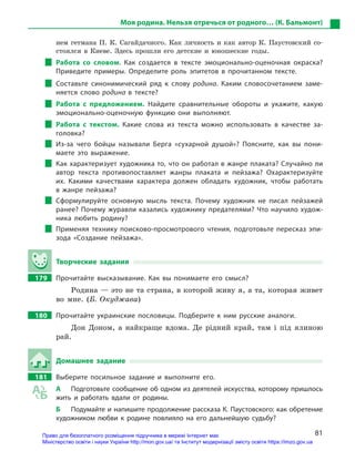 81
Моя родина. Нельзя отречься от родного… (К. Бальмонт)
нем гетмана П. К. Сагайдачного. Как личность и как автор К. Паустовский со-
стоялся в Киеве. Здесь прошли его детские и юношеские годы.
Работа со словом. Как создается в  тексте эмоционально-оценочная окраска?
Приведите примеры. Определите роль эпитетов в  прочитанном тексте.
Составьте синонимический ряд к  слову родина. Каким словосочетанием заме-
няется слово родина в  тексте?
Работа с  предложением. Найдите сравнительные обороты и  укажите, какую
эмоционально-оценочную функцию они выполняют.
Работа с  текстом. Какие слова из текста можно использовать в  качестве за-
головка?
Из-за чего бойцы называли Берга «сухарной душой»? Поясните, как вы пони-
маете это выражение.
Как характеризует художника то, что он работал в жанре плаката? Случайно ли
автор текста противопоставляет жанры плаката и  пейзажа? Охарактеризуйте
их. Какими качествами характера должен обладать художник, чтобы работать
в  жанре пейзажа?
Сформулируйте основную мысль текста. Почему художник не писал пейзажей
ранее? Почему журавли казались художнику предателями? Что научило худож-
ника любить родину?
Применяя технику поисково-просмотрового чтения, подготовьте пересказ эпи-
зода «Создание пейзажа».
Творческие задания
179		 Прочитайте высказывание. Как вы понимаете его смысл?
Родина — это не та страна, в которой живу я, а та, которая живет
во мне. (Б. Окуджава)
180		 Прочитайте украинские пословицы. Подберите к  ним русские аналоги.
Дон Доном, а найкраще вдома. Де рідний край, там і під ялиною
рай.
Домашнее задание
181		 Выберите посильное задание и  выполните его.
А	 Подготовьте сообщение об одном из деятелей искусства, которому пришлось
жить и  работать вдали от родины.
Б	 Подумайте и напишите продолжение рассказа К. Паустовского: как обретение
художником любви к  родине повлияло на его дальнейшую судьбу?
Право для безоплатного розміщення підручника в мережі Інтернет має
Міністерство освіти і науки України http://mon.gov.ua/ та Інститут модернізації змісту освіти https://imzo.gov.ua
 