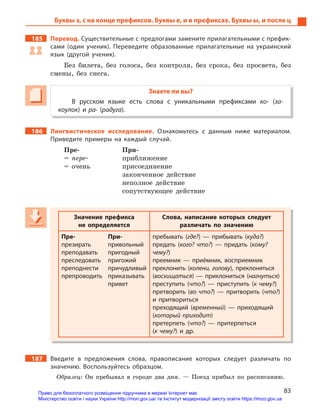 83
Буквы з, с на конце префиксов. Буквы е, и в префиксах. Буквы ы, и после ц
185 Перевод. Существительные с предлогами замените прилагательными с префик-
сами (один ученик). Переведите образованные прилагательные на украинский
язык (другой ученик).
Без билета, без голоса, без контроля, без срока, без просвета, без
смены, без снега.
Знаете ли вы?
В русском языке есть слова с  уникальными префиксами ко- (за-
коулок) и ра- (радуга).
186 Лингвистическое исследование. Ознакомьтесь с  данным ниже материалом.
Приведите примеры на каждый случай.
Пре- При-
= пере- приближение
= очень присоединение
законченное действие
неполное действие
сопутствующее действие
Значение префикса
не определяется
Слова, написание которых следует
различать по значению
Пре- При-
презирать привольный
преподавать пригодный
преследовать пригожий
преподнести причудливый
препроводить приказывать
привет
пребывать (где?)  — прибывать (куда?)
предать (кого? что?)  — придать (кому?
чему?)
преемник  — приёмник, восприемник
преклонить (колени, голову), преклоняться
(восхищаться)  — приклониться (нагнуться)
преступить (что?)  — приступить (к чему?)
претворить (во что?)  — притворить (что?)
и  притвориться
преходящий (временный)  — приходящий
(который приходит)
претерпеть (что?)  — притерпеться
(к чему?) и  др.
187 Введите в  предложения слова, правописание которых следует различать по
значению. Воспользуйтесь образцом.
Образец: Он пребывал в городе два дня. — Поезд прибыл по расписанию.
Значение префикса
не определяется
Слова, написание которых следует
различать по значению
Пре- При-
презирать привольный
преподавать пригодный
преследовать пригожий
преподнести причудливый
препроводить приказывать
привет
пребывать (где?)  — прибывать (куда?)
предать (кого? что?)  — придать (кому?
чему?)
преемник  — приёмник, восприемник
преклонить (колени, голову), преклонятьсяколени, голову), преклонятьсяколени, голову
(восхищаться)  — приклониться (нагнуться)
преступить (что?)  — приступить (к чему?)
претворить (во что?)  — притворить (что?)
и  притвориться
преходящий (временный)  — приходящий
(который приходит)
претерпеть (что?)  — притерпеться
(к чему?) и  др.
Право для безоплатного розміщення підручника в мережі Інтернет має
Міністерство освіти і науки України http://mon.gov.ua/ та Інститут модернізації змісту освіти https://imzo.gov.ua
 
