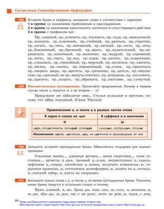 84
Состав слова. Словообразование. Орфография
188 Вставляя буквы в  префиксы, выпишите слова в  соответствии с  заданием.
1-я группа: со значениями приближения и  присоединения.
2-я группа: со значениями законченного, неполного и сопутствующего действия.
3-я группа: с  префиксом пре-.
Пр..озерный, пр..успевать, пр..топывать, пр..чуда, пр..вередливый,
пр..выкнуть, пр..ключение, пр..стойный, пр..рваться, пр..страстие,
пр..сягать, пр..тить, пр..митивный, пр..ватный, пр..сесть, пр..лечь,
пр..ближенный, пр..брежный, пр..врать, пр..нудительный, пр..на-
рядиться, пр..ниженный, пр..вышение, пр..мудрый, пр..огромный,
пр..жечь, пр..гнать, пр..воз, пр..корм, пр..катить, пр..поднесение,
пр..следовать, пр..спокойный, пр..морский, пр..целиться, пр..хватить,
пр..шелец, пр..сказка, пр..порошенный, пр..стань, пр..тронуться,
пр..творить дверь, пр..вратить, пр..грешение, пр..датель, пр..имуще-
ство, пр..красный, не пр..минуть ответить, пр..исподняя, пр..кословить,
пр..кратить, пр..льщать, пр..ображать, пр..пятствие, пр..словутый.
189 Лингвистическое исследование. Прочитайте предложения. Почему в  первом
случае после ц  пишется ы, а  во втором  — и?
Придумают же цЫплячье имя… Стулья складные и жесткие, по-
тому что цИрк походный. (Саша Чёрный)
Правописание и, ы после ц  в разных частях слова
В корне и  словах на -ция В суффиксе и  в окончании
И Ы
иирк, отциклевать; полиция, станция синицын, сестрицын, птицы
Исключения: цыган, цыпленок, цыц, на цыпочках и производные от них
190 Запишите, вставляя пропущенные буквы. Обменяйтесь тетрадями для взаимо-
проверки.
Стальные мышц.., длинные ресниц.., ваши сверстниц.., этаж го-
стиниц.., артисты ц..рка, грозный ц..клон, неприступная ц..тадель,
нефтяная ц..стерна, китайская ц..новка, получить компенсац..ю, се-
рьезная провокац..я, постоянная дезинформац..я, ходить на ц..почках,
ц..ганский табор, ц..кнуть на спорящих.
191 Выпишите только слова с и, ы после ц, вставляя пропущенные буквы. Поясните,
какие буквы пишутся в  остальных словах и  почему.
Прич..дливый, ц..нк, брош..ра, кош..лка, щ..голь, ц..вилизац..я,
ж..ри, обж..ра, ш..рох, ож..г на руке, лезть на рож..н, подж..г дом,
Правописание и, ы после ц  в разных частях слова
В корне и  словах на -ция В суффиксе и  в окончании
И Ы
иирк, отциклевать; полиция, станция, станция ция синицын, сестрицын, птицы
Исключения: цыган, цыпленок, цыц, на цыпочках и производные от них
Право для безоплатного розміщення підручника в мережі Інтернет має
Міністерство освіти і науки України http://mon.gov.ua/ та Інститут модернізації змісту освіти https://imzo.gov.ua
 