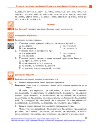 85
Буквы з, с на конце префиксов. Буквы е, и в префиксах. Буквы ы, и после ц
ц..тата, оч..титься, ц..кнуть, ц..гейка, холщ..вый, реч..нка, ситц..вый,
зарниц.., ш..пот, дикц..я, расч..ска, ш..к, ш..рты, лиц..м, деш..вый,
щ..лкать, утром свеж.., ц..ркуль, иниц..ативный, ц..низм, панц..рь,
смуглолиц..й, сестриц..н.
Играем!
192		 Кто больше? Назовите как можно больше слов с  и, ы ­после  ц.
Повторяем изученное
193		 Выполните тестовые задания.
1.	 Укажите слово, префикс которого пишется с буквой з.
А	ра..тереть
Б	чре..вычайно
В	во..торгаться
Г	ра..пределить
2.	 Укажите слово с префиксом пре-.
А	пр..городный
Б	пр..скакать
В	пр..ступник
Г	пр..вить
3.	 Укажите строку, во всех словах которой пропущена буква и.
А	 ц..трус, ц..тата, ц..фра
Б	 ц..вилизация, отц.., позиц..я
В	 ц..корий, ц..ганский, ц..рковой
Г	 ц..трамон, принц..пиальный, голубц..
Домашнее задание
194		 Выберите посильное задание и  выполните его.
А	 Вставьте пропущенные буквы. Выделите префиксы.
Подсказка: среди слов есть сложное, первая часть которого префиксом не яв-
ляется.
И..жечь, ни..вергнуть, ра..щепление, и..жога, бли..сидящий,
ни..ходящий, бе..временье, бе..перебойный, и..щипать, ни..провер-
жение, прои..текший, и..черна-синий, бе..дыханный, бе..толковый,
во..вестить, во..браняться, во..пламеняться, во..буждение, бе..перебой-
ный, бе..культурье, бе..умолчный, бе..плодность, бе..компромиссный,
и..веданный, и..вестить, и..пещрить, ра..брызгать, ра..графить.
Б	 Введите слова в  связный текст, вставляя пропущенные буквы.
Чере..чур, чре..вычайный, бе..покоиться, бе..плодно, чре..мерный,
ра..цвет, ра..хвалить, ра..ческа, ра..ценка, бе..вкусица, и..чезать,
прои..шествие; пр..шить, пр..готовиться, пр..вратить, пр..красный.
Право для безоплатного розміщення підручника в мережі Інтернет має
Міністерство освіти і науки України http://mon.gov.ua/ та Інститут модернізації змісту освіти https://imzo.gov.ua
 