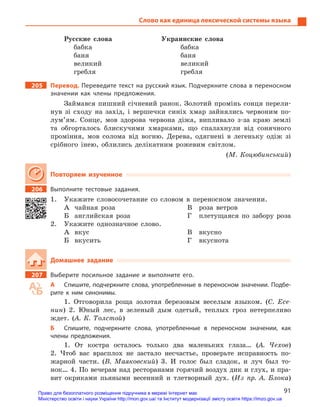 91
Слово как единица лексической системы языка
Русские слова	 Украинские слова
бабка	бабка
баня	баня
великий	великий
гребля	гребля
205		Перевод. Переведите текст на русский язык. Подчеркните слова в переносном
значении как члены предложения.
Займався пишний січневий ранок. Золотий промінь сонця перели-
нув зі сходу на захід, і вершечки синіх хмар зайнялись червоним по-
лум’ям. Сонце, мов здорова червона діжа, випливало з-за краю землі
та обгорталось блискучими хмарками, що спалахнули від сонячного
проміння, мов солома від вогню. Дерева, одягнені в легеньку одіж зі
срібного інею, облились делікатним рожевим світлом.
(М. Коцюбинський)
Повторяем изученное
206		 Выполните тестовые задания.
1.	 Укажите словосочетание со словом в переносном значении.
А	 чайная роза
Б	 английская роза
В	 роза ветров
Г	 плетущаяся по забору роза
2.	 Укажите однозначное слово.
А	вкус
Б	вкусить
В	вкусно
Г	вкуснота
Домашнее задание
207		 Выберите посильное задание и  выполните его.
А	 Спишите, подчеркните слова, употребленные в переносном значении. Подбе-
рите к  ним синонимы.
1. Отговорила роща золотая березовым веселым языком. (С. Есе-
нин) 2. Юный лес, в зеленый дым одетый, теплых гроз нетерпеливо
ждет. (А. К. Толстой)
Б	 Спишите, подчеркните слова, употребленные в  переносном значении, как
члены предложения.
1. От костра осталось только два маленьких глаза… (А. Чехов)
2. Чтоб вас врасплох не застало несчастье, проверьте исправность по-
жарной части. (В. Маяковский) 3. И голос был сладок, и луч был то-
нок… 4. По вечерам над ресторанами горячий воздух дик и глух, и пра-
вит окриками пьяными весенний и тлетворный дух. (Из пр. А. Блока)
Право для безоплатного розміщення підручника в мережі Інтернет має
Міністерство освіти і науки України http://mon.gov.ua/ та Інститут модернізації змісту освіти https://imzo.gov.ua
 
