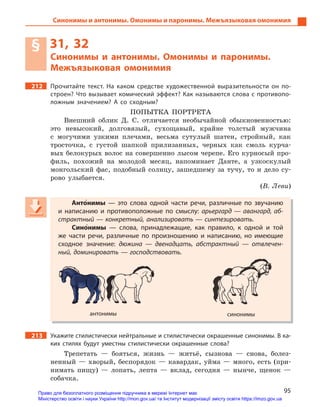 95
Синонимы и антонимы. Омонимы и паронимы. Межъязыковая омонимия
§ 31, 32
Синонимы и  антонимы. Омонимы и  паронимы.
Межъязыковая омонимия
212 Прочитайте текст. На каком средстве художественной выразительности он по-
строен? Что вызывает комический эффект? Как называются слова с противопо-
ложным значением? А  со сходным?
ПОПЫТКА ПОРТРЕТА
Внешний облик Д. С. отличается необычайной обыкновенностью:
это невысокий, долговязый, сухощавый, крайне толстый мужчина
с могучими узкими плечами, весьма сутулый шатен, стройный, как
тросточка, с густой шапкой прилизанных, черных как смоль курча-
вых белокурых волос на совершенно лысом черепе. Его курносый про-
филь, похожий на молодой месяц, напоминает Данте, а узкоскулый
монгольский фас, подобный солнцу, зашедшему за тучу, то и дело су-
рово улыбается.
(В. Леви)
Анто5нимы  — это слова одной части речи, различные по звучанию
и  написанию и  противоположные по смыслу: арьергард — авангард, аб-
страктный — конкретный, анализировать — синтезировать.
Сино5нимы  — слова, принадлежащие, как правило, к  одной и  той
же части речи, различные по произношению и  написанию, но имеющие
сходное значение: дюжина  — двенадцать, абстрактный  — отвлечен-
ный, доминировать — господствовать.
антонимы синонимы
213 Укажите стилистически нейтральные и стилистически окрашенные синонимы. В ка-
ких стилях будут уместны стилистически окрашенные слова?
Трепетать — бояться, жизнь — житьё, сызнова — снова, болез-
ненный — хворый, беспорядок — кавардак, уйма — много, есть (при-
нимать пищу) — лопать, лепта — вклад, сегодня — нынче, щенок —
собачка.
Анто5Анто5Антонимы  — это слова одной части речи, различные по звучанию
и  написанию и  противоположные по смыслу: арьергард — авангард, аб-
страктный — конкретный, анализировать — синтезировать.
Сино5Сино5Синонимы  — слова, принадлежащие, как правило, к  одной и  той
же части речи, различные по произношению и  написанию, но имеющие
сходное значение: дюжина  — двенадцать, абстрактный  — отвлечен-
ный, доминировать — господствовать.
антонимы синонимы
Право для безоплатного розміщення підручника в мережі Інтернет має
Міністерство освіти і науки України http://mon.gov.ua/ та Інститут модернізації змісту освіти https://imzo.gov.ua
 