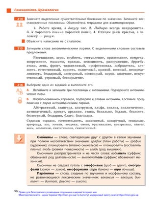 96
Лексикология. Фразеология
214 Замените выделенные существительные близкими по значению. Запишите вос-
становленные пословицы. Обменяйтесь тетрадями для взаимопроверки.
1. Работе время, а досугу час. 2. Лодырю всегда нездоровится.
3. У хорошего почина хороший конец. 4. Птицам даны крылья, а че-
ловеку — разум.
Объясните написание не с  глаголом.
215 Запишите слова антонимическими парами. С  выделенными словами составьте
предложения.
Расставание, шум, грубость, отступление, прилежание, встреча,
вооружение, тишина, вражда, вежливость, разоружение, дружба,
атака, лень, фронт, талантливый, профессионал, добродетель, алч-
ность, естественный, ясность, солнечный, прямой, веселый, неопреде-
ленность, бездарный, пасмурный, косвенный, порок, дилетант, искус-
ственный, угрюмый, бескорыстие.
216 Выберите одно из заданий и  выполните его.
А Вспомните и запишите три пословицы с антонимами. Подчеркните антоними-
ческие пары.
Б Воспользовавшись справкой, подберите к  словам антонимы. Составьте пред-
ложения с  двумя антонимическими парами.
Абстрактный, авангард, альтруизм, альфа, анализ, аналитически,
антипатичный, аромат, архаизм, атака, банально, бедлам, бедность,
безвестный, бездарно, благо, благодаря.
Справка: порядок, состоятельность, знаменитый, конкретный, гениально,
арьергард, зло, эгоизм, вопреки, омега, оригинально, контратака, синтез,
вонь, неологизм, синтетически, симпатичный.
Омо5нимы  — слова, совпадающие друг с  другом в  своем звучании
при полном несоответствии значений: график (план работы)  — график
(художник); планировать (плавно снижаться) — планировать (составлять
планы); гладь (ровная поверхность)  — гладь (род вышивки).
Омонимия распространяется и  на части слова: водитель (суффикс
обозначает род деятельности) — выключатель (суффикс обозначает ме-
ханизм).
Омонимы не следует путать с  омофо5нами (гриб  — грипп), омо5гра-
фами (за5мок — замо5к), омофо5рмами (три банана — три почище).
Паро5нимы  — слова, сходные по звучанию и  морфемному составу,
но различающиеся лексическим значением: вакансия  — вакация, дик-
тант — диктат, фиеста — сиеста.
Омо5Омо5Омонимы  — слова, совпадающие друг с  другом в  своем звучании
при полном несоответствии значений: график (план работы)  — график
(художник); планировать (плавно снижаться) — планировать (составлять
планы); гладь (ровная поверхность)  — гладь (род вышивки).
Омонимия распространяется и  на части слова: водитель (суффикс
обозначает род деятельности) — выключатель (суффикс обозначает ме-
ханизм).
Омонимы не следует путать с  омофо5омофо5омофонами (гриб  — грипп), омо5гра-
фами (за5мок — замо5к),к),к омофо5омофо5омоформами (три банана — три почище).
Паро5Паро5Паронимы  — слова, сходные по звучанию и  морфемному составу,
но различающиеся лексическим значением: вакансия  — вакация, дик-
тант — диктат, фиеста — сиеста.
Право для безоплатного розміщення підручника в мережі Інтернет має
Міністерство освіти і науки України http://mon.gov.ua/ та Інститут модернізації змісту освіти https://imzo.gov.ua
 