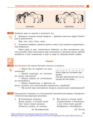 97
Синонимы и антонимы. Омонимы и паронимы. Межъязыковая омонимия
омонимы паронимы
217 Выберите одно из заданий и  выполните его.
А Допишите к данным словам омофоны — фамилии известных людей. Укажите
род их деятельности.
Бор, тон, лист, блок, даль.
Б Вспомните омофоны: названия цветов и имена трех юношей из древнегрече-
ской мифологии.
Один умер от ран, нанесенных кабаном, но был воскрешен; дру-
гой случайно убит Аполлоном при состязании в метании диска; третий
влюбился в свое отражение в воде и умер от неразделенной любви.
Играем!
218 Кто быстрее? Как можно быстрее ответьте на вопросы.
— Какое боа не наденет ни одна
женщина?
— Какой секретарь не составил
ни одного протокола?
— Какую сирену не установишь
на автомобиле?
— Какие броненосцы и фрегаты не
могут служить для уничтожения вражеских кораблей?
— На какой лире невозможно сыграть музыкальное произведение?
219 Подчеркните в отрывках из стихотворений омонимические формы. Определите
стилистическую функцию омонимов.
1. Я потихоньку засыпал,
Когда вокруг, в ночной тиши
Снег нашу землю засыпал.
Ложился плавно, не спешил.
(А. Белобрицкий)
2. Все мысли в голове моей
подпрыгивают и бессвязны,
и все стихи моих друзей
безо5бразны и безобра5зны.
(Л. Лосев)
Белки. Куда вы поставили уда-
рение?
Это был простенький тест на то,
лесник вы или химик.
омонимы паронимы
Право для безоплатного розміщення підручника в мережі Інтернет має
Міністерство освіти і науки України http://mon.gov.ua/ та Інститут модернізації змісту освіти https://imzo.gov.ua
 