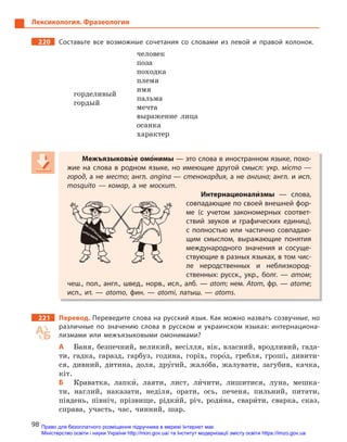 98
Лексикология. Фразеология
220 Составьте все возможные сочетания со словами из левой и  правой колонок.
горделивый
человек
гордый
поза
походка
племя
имя
пальма
мечта
выражение лица
осанка
характер
Межъязыковы5е омо5нимы — это слова в иностранном языке, похо-
жие на слова в  родном языке, но имеющие другой смысл: укр. місто —
город, а не место; англ. angina — стенокардия, а не ангина; англ. и исп.
mosquito  — комар, а  не москит.
Интернационали5змы  — слова,
совпадающие по своей внешней фор-
ме (с учетом закономерных соответ-
ствий звуков и  графических единиц),
с  полностью или частично совпадаю-
щим смыслом, выражающие понятия
международного значения и  сосуще-
ствующие в разных языках, в том чис-
ле неродственных и  неблизкород-
ственных: русск., укр., болг.  — атом;
чеш., пол., англ., швед., норв., исл., алб. — atom; нем. Atom, фр. — atome;
исп., ит.  —  atomo, фин.  —  atomi, латыш. — atoms.
221 Перевод. Переведите слова на русский язык. Как можно назвать созвучные, но
различные по значению слова в  русском и  украинском языках: интернациона-
лизмами или межъязыковыми омонимами?
А Баня, безпечний, великий, весілля, вік, власний, вродливий, гада-
ти, гадка, гаразд, гарбуз, година, горіх, горо5д, гребля, гроші, дивити-
ся, дивний, дитина, доля, дру5гий, жало5ба, жалувати, загубив, качка,
кіт.
Б Краватка, лапки5, лаяти, лист, ли5чити, лишитися, луна, мешка-
ти, наглий, наказати, недiля, орати, ось, печеня, пильний, питати,
південь, північ, прізвище, рідки5й, річ, роди5на, свари5ти, сварка, сказ,
справа, участь, час, чинний, шар.
Межъязыковы5Межъязыковы5Межъязыковые омо5нимы — это слова в иностранном языке, похо-
жие на слова в  родном языке, но имеющие другой смысл: укр. місто —
город, а не место; англ. angina — стенокардия, а не ангина; англ. и исп.
mosquito — комар, а  не москит.
Интернационали5Интернационали5Интернационализмы  — слова,
совпадающие по своей внешней фор-
ме (с учетом закономерных соответ-
ствий звуков и  графических единиц),
с  полностью или частично совпадаю-
щим смыслом, выражающие понятия
международного значения и  сосуще-
ствующие в разных языках, в том чис-
ле неродственных и  неблизкород-
ственных: русск., укр., болг.  — атом;
чеш., пол., англ., швед., норв., исл., алб. — atom; нем. Atom, фр. — atome;
исп., ит.  —  atomo, фин.  —  atomi, латыш. — atoms.
Право для безоплатного розміщення підручника в мережі Інтернет має
Міністерство освіти і науки України http://mon.gov.ua/ та Інститут модернізації змісту освіти https://imzo.gov.ua
 