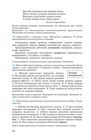 Пускай неприветлива ранняя осень,
Пусть ветер и дождик наводят печаль,
Вдыхаю я мысленно запахи сосен,
А думы живые несут меня вдаль.
Ольга Скороходова
Какие правила (нормы) произношения вы соблюдали при чтении
стихотворения?
Выпишите из стихотворения сложносочинённые предложения.
Объясните постановку знаков препинания.
13. Прочитайте и спишите слова. Обозначьте ударения. В случае
необходимости воспользуйтесь словарём.
Газопровод, досуг, дремота, изобретение, ломоть, намере
ние, приданое, свекла, статуя, ходатайство, щавель, квартал.
Единовременный, зубчатый, кухонный, мизерный, украин
ский, красивее.
Баловать, делящий, закупорить, искриться, маркировать,
премировать, усугубить, углубить.
Втридорога, донельзя, мастерски, начало.
С выделенными словами составьте предложения. Запишите.
14. Прочитайте предложения, взятые из школьных сочинений. Какие
нормы в них нарушены? Устраните ошибки. Отредактированные
предложения запишите.
1. Весной прилетают пернатые птицы.
2. На опушке росли густые кусты, на которых
имелись ягоды. 3. На десерт подали разнооб
разную фрукту. 4. Света стала сломя голову решать задачу.
5. В зале становилось всё пустее и пустее. 6. У меня хорошо
получается на рисунке глаза уши и смех. 7. Автор книги очень
правдиво обо всём описывает. 8. Таня привыкла всегда беспо
коиться за младшего брата.
Прочитайте слова в рамочке. Запомните их написание. Назовите ос
нову и окончание в данных словах.
15. Прочитайте предложения. Укажите лексические ошибки. Устра
ните их.
1. Костёр всё больше распалялся, пылал. 2. У него сегодня
праздное настроение. 3. Этот человек был полный невежа в
вопросах искусства. 4. Сейчас многие писатели пристально
занимаются политикой. 5. Мы гуляем в лесном массиве и заго
раем у водоёма. 6. В классе нерегулярно вентилирует помеще
ние. 7. Этот памятник архитектуры поражает своими габари
тами. 8. Поэт верил в духовное богатство народа.
Дайте характеристику согласных звуков в выделенных словах.
10
десерт
десертный
 