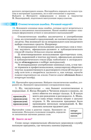 русского литературного языка. Постарайтесь передать не только чув
ства и настроение художника, но и своё отношение к картине.
Найдите в Интернете информацию о жизни и творчестве
М. Башкирцевой, подготовьте выступление перед классом.
Стилистическая ошибка. Речевой недочёт
19. Вспомните основные виды ошибок, которые могут встретиться в
устных и письменных высказываниях. Какие ошибки связаны с язы
ковым оформлением устного и письменного высказываний?
Стилистическая ошибка заключается в употреблении
слов, их сочетаний и предложений, не соответствующих сти
лю речи. Она возникает из за неправильного или неудачного
выбора языковых средств. Например:
1) неоправданное использование диалектных слов в текс
тах научного, официально делового и публицистического
стиля (В статье детально описан кочет);
2) немотивированное использование просторечных слов,
форм, выражений в текстах научного, официально делового
и публицистического стиля (При подготовке к эксперимен
ту он обмишурился в подборе материалов);
3) неоправданное употребление книжных слов, в том чис
ле терминов и профессионализмов, канцелярских оборотов в
текстах художественного и разговорного стиля (В тихую по
году нет нет и оторвётся листочек и, как птица, начнёт
плавно опускаться на землю. Совсем иначе обстоит дело в
ветреную погоду).
20. Прочитайте предложения. Найдите стилистические ошибки, уст
раните их. Запишите предложения в исправленном виде.
1. Ну, числительные — они бывают количественные и
порядковые. 2. Когда Ноздрёв и Чичиков играли в шашки, он
хотел обвести его вокруг пальца. 3. В канун
моего дня рождения я расхворался. 4. Мама,
ты же сама вчера ставила вопрос о засолке
огурцов. 5. На школьном празднике было
произведено несколько награждений. 6. Все
занялись началом трудового дня.
Прочитайте слова в рамочке справа. Запомните их
написание. Пользуясь толковым словарём, определи
те лексическое значение данных слов.
Знаете ли вы?
Слово канун первоначально обозначало церковную службу
накануне праздника, где читались каноны (правила).
12
произведён
произведенà
произведенî
произведенû
канун
накануне
канон
3
 