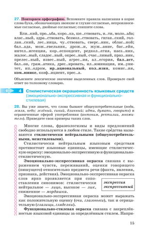 27. Повторяем орфографию. Вспомните правила написания в корне
слова букв, обозначающих звонкие и глухие согласные, непроизноси
мые согласные, двойные согласные; спишите слова.
Бли..кий, про..ьба, коро..ка, ше..ствовать, и..ти, моло..ьба;
влас..ный, здра..ствовать, безмол..ствовать, гиган..ский, гол
лан..ский, лес..ница, чу..ствовать, сверс..ник, облас..ной;
бал..ада, мож..евельник, дрож..и, жуж..ание, бас..ейн,
интел..игенция, кор..еспондент, редкол..егия, наез..ник,
жалос..ный, сладос..ный, окрес..ный, счас..ливый, праз..ник,
прелес..ный, извес..ный, агрес..ия, ал..егория, бал..аст,
бал..он, грам..атика, дрес..ировать, ил..юминация, им..уни
тет, ип..одром, ир..ациональный, кол..изия, комис..ия,
ком..юнике, коэф..ициент, прес..а.
Объясните лексическое значение выделенных слов. Проверьте свой
ответ по толковому словарю.
Стилистическая окрашенность языковых средств
(эмоционально экспрессивная и функционально
стилевая)
28. Вы уже знаете, что слова бывают общеупотребительные (вода,
земля, небо; зелёный, синий, длинный; идти, думать, говорить) и
ограниченные сферой употребления (антоним, рептилии, множи
тель). Приведите свои примеры таких слов.
Многие слова, фразеологизмы и виды предложений
свободно используются в любом стиле. Такие срåдства назы
ваются стилистически нейтральными (общеупотребитель
ными, межстилевыми).
Стилистически нейтральным языковым средствам
противостоят языковые единицы, имеющие стилистичес
кую окраску: эмоционально экспрессивную и функционально
стилистическую.
Эмоционально экспрессивная окраска связана с вы
ражением чувств, переживаний, оценки говорящего
(пишущего) относительно предмета речи (факта, явления,
признака, действия). Эмоционально экспрессивная окраска
слов ярко проявляется при сопо
ставлении синонимов: стилистически
нейтральное — лицо, высокое — лик,
сниженное — мордашка.
Эмоционально экспрессивная окраска может выражать
как положительную оценку (очи, глазоньки), так и отрица
тельную (глазищи, гляделки).
Функционально стилевая окраска связана с закреплён
ностью языковой единицы за определённым стилем. Напри
15
4
экспрессия
экспрессивный
 