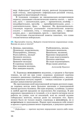 мер: дефиниция1 (научный стиль), ратный (художествен
ный стиль), завизировать (официально деловой стиль),
маршрутка (разговорный стиль).
В толковых словарях на эмоционально экспрессивную
окраску указывают стилистические пометы: высок. — высо
кое, ласк. — ласкательное, ирон. — ироническое, неодобр. —
неодобрительное, пренебр. — пренебрежительное, унич. —
уничижительное, бран. — бранное. На функционально
стилевую окраску указывают стилистические пометы:
книжн. — книжное, спец. — специальное, офиц. — офици
альное, разг. — разговорное, прост. — просторечное.
Отсутствие стилистической пометы означает, что слово
стилистически нейтрально.
29. Прочитайте тексты. Найдите стилистически окрашенные слова.
Какова их роль в тексте?
II. Хороводы исполняются медленно, в среднем и быстром
темпах, но всё же при слове «хоровод» возникает картина
плавного движения стройных девушек «лебёдушек», медлен
ная уверенная поступь парней — «ясных соколов» и разнооб
разные замысловатые рисунки.
На протяжении всей многовековой истории русского наро
да хоровод всегда имел большое значение в повседневной
жизни русского человека. Ни одно игрище, гульбище, гулянье
и любой другой праздник не мыслились без хоровода. В дни
народных праздников и гуляний, а то и просто вечером после
работы на улице, или за околицей, или на лесной поляне
собирались жители, иногда даже из соседних сёл. Здесь
можно было не только водить хороводы и веселиться, но и
встретиться со знакомыми. Парни приглядывали себе невест
в ярком и причудливом венке хороводов, а девушки присмат
16
I. Девицы, красавицы,
Душеньки, подруженьки,
Разыграйтесь, девицы,
Разгуляйтесь, милые!
Затяните песенку,
Песенку заветную,
Заманите молодца
К хороводу нашему.
Как заманим молодца,
Как завидим издали,
Разбежимтесь, милые,
Закидаем вишеньем,
Вишеньем, малиною,
Красною смородиной.
Не ходи подслушивать
Песенки заветные,
Не ходи подсматривать
Игры наши девичьи.
Александр Пушкин
1 Дефинèция — краткое научное определение какого либо поня
тия.
 