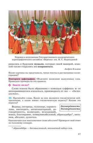 ривались к будущим мужьям, которые своей манерой, осан
кой также старались им понравиться.
Андрей Климов
Какие картины вы представили, читая тексты и рассматривая иллю
страцию?
Повторяем орфографию. Объясните написание выделенных слов.
Приведите примеры на эти правила.
Знаете ли вы?
Слово осанка было образовано с помощью суффикса к от
несохранившегося осаниться, производного от сан — «досто
инство».
30. Прочитайте слова. Какие из них являются стилистически ней
тральными, а какие имеют стилистическую окраску? Какова эта
окраска?
Водица, сестрица, голосище, сорвиго
лова, нисходить, антисанитарный, до
говорённость, возмездие, исходящий,
вояка, благонравие, коммуникабельный, абракадабра1, анто
ним, абсолют, душечка.
Однозначное или многозначное слово абсолют? Проверьте свой ответ
по толковому словарю.
17
Хоровод в исполнении Государственного академического
хореографического ансамбля «Берёзка» им. Н. С. Надеждиной
договорённость
договорённости
1 Абракадàбра — бессмысленный, непонятный набор слов.
 