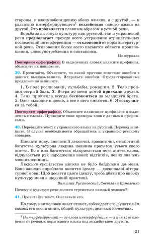 стороны, к взаимообогащению обоих языков, а с другой, — к
развитию интерферирующего1 воздействия одного языка на
другой. Это проявляется главным образом в устной речи.
Борьба за высокую культуру как русской, так и украинской
речи предполагает прежде всего устранение отрицательных
последствий интерференции — отклонений от норм литератур
ной речи. Отклонения более всего касаются области произно
шения, словоупотребления и синтаксиса.
Из журнала
Повторяем орфографию. В выделенных словах укажите префиксы,
объясните их написание.
39. Прочитайте. Объясните, по какой причине возникли ошибки в
данных высказываниях. Исправьте ошибки. Отредактированные
предложения запишите.
1. В поле росли маки, кульбабы, ромашки. 2. Тело прон
зил острый боль. 3. Вчера до меня домой приехали друзья.
4. Таня привыкла всегда беспокоиться за младшего брата.
5. Олег выходит к доске, а все с него смеются. 6. Я соскучил
ся за тобой.
Повторяем орфографию. Объясните написание префиксов в выде
ленных словах. Приведите свои примеры слов с данными префик
сами.
40. Переведите текст с украинского языка на русский. Перевод запи
шите. В случае необходимости обращайтесь к украинско русскому
словарю.
Плекати мову, вивчати її лексичні, граматичні, стилістичні
багатства культурна людина повинна протягом усього свого
життя. Бо в цих багатствах відкривається нове життя слова,
відчувається рух народження нових відтінків, нових значень
мовних одиниць.
Людське суспільство ніколи не було байдужим до мови.
Воно завжди виробляло поняття ідеалу — досконалої літера
турної мови. Щоб досягти цього ідеалу, треба дбати про високу
культуру мови в щоденній практиці.
Виталий Русановский, Светлана Ермоленко
Почему к культуре речи должен стремиться каждый человек?
41. Прочитайте текст. Озаглавьте его.
По тому, как человек знает этикет, соблюдает его, судят о нём
самом: его воспитании, общей культуре, деловых качествах.
21
1 Интерферèрующий — от слова интерферåнция — з д е с ь: откло
нение от речевых норм одного языка под воздействием другого.
 
