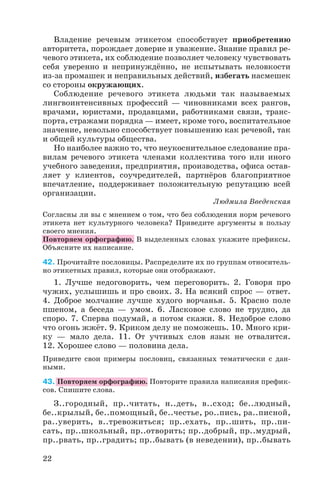 Владение речевым этикетом способствует приобретению
авторитета, порождает доверие и уважение. Знание правил ре
чевого этикета, их соблюдение позволяет человеку чувствовать
себя уверенно и непринуждённо, не испытывать неловкости
из за промашек и неправильных действий, избегать насмешек
со стороны окружающих.
Соблюдение речевого этикета людьми так называемых
лингвоинтенсивных профессий — чиновниками всех рангов,
врачами, юристами, продавцами, работниками связи, транс
порта, стражами порядка — имеет, кроме того, воспитательное
значение, невольно способствует повышению как речевой, так
и общей культуры общества.
Но наиболее важно то, что неукоснительное следование пра
вилам речевого этикета членами коллектива того или иного
учебного заведения, предприятия, производства, офиса остав
ляет у клиентов, соучредителей, партнёров благоприятное
впечатление, поддерживает положительную репутацию всей
организации.
Людмила Введенская
Согласны ли вы с мнением о том, что без соблюдения норм речевого
этикета нет культурного человека? Приведите аргументы в пользу
своего мнения.
Повторяем орфографию. В выделенных словах укажите префиксы.
Объясните их написание.
42. Прочитайте пословицы. Распределите их по группам относитель
но этикетных правил, которые они отображают.
1. Лучше недоговорить, чем переговорить. 2. Говоря про
чужих, услышишь и про своих. 3. На всякий спрос — ответ.
4. Доброе молчание лучше худого ворчанья. 5. Красно поле
пшеном, а беседа — умом. 6. Ласковое слово не трудно, да
споро. 7. Сперва подумай, а потом скажи. 8. Недоброе слово
что огонь жжёт. 9. Криком делу не поможешь. 10. Много кри
ку — мало дела. 11. От учтивых слов язык не отвалится.
12. Хорошее слово — половина дела.
Приведите свои примеры пословиц, связанных тематически с дан
ными.
43. Повторяем орфографию. Повторите правила написания префик
сов. Спишите слова.
З..городный, пр..читать, н..деть, в..сход; бе..людный,
бе..крылый, бе..помощный, бе..честье, ро..пись, ра..писной,
ра..уверить, в..тревожиться; пр..ехать, пр..шить, пр..пи
сать, пр..школьный, пр..отворить; пр..добрый, пр..мудрый,
пр..рвать, пр..градить; пр..бывать (в неведении), пр..бывать
22
 