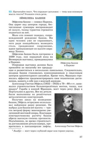 53. Прочитайте текст. Что отражает заголовок — тему или основную
мысль текста? Укажите стиль речи.
ЭЙФЕЛЕВА БАШНЯ
Эйфелева башня — символ Парижа.
Она царит над центром города, бес
численные сувениры воспроизводят
её силуэт, толпы туристов стремятся
подняться на неё.
Мало кто помнит скандал, сопро
вождавший рождение башни. Ни
один человек уже не спрашивает,
чего ради понадобилось возводить
столь грандиозное сооружение,
вдвое превышающее по высоте пира
миду Хеопса.
Эйфелева башня была построена в
1889 году, как парадный вход на
Всемирную выставку, проводившуюся
в Париже.
Очередная выставка должна была
превзойти по масштабу все предыду
щие и разместиться в нескольких павильонах. Следовательно,
входная башня становилась композиционным и смысловым
центром архитектурного ансамбля. Кроме того, Франция стре
милась эффектно продемонстрировать свои технические дости
жения, заявить о себе как о ведущей державе.
Александр Гюстав Эйфель (1832—1923) в 70—80 е гг. зани
мался строительством большепролётных мостов, таких, как
виадук1 Гараби в южной Франции, мост через реку Дору в
Португалии и других. Все их детали
были выполнены из решётчатых
металлических конструкций.
Получив заказ на возведение
башни, Эйфель остроумно использо
вал найденное ранее решение. Он
выбрал для башни (её высота — три
ста метров) форму многократно уве
личенной мостовой опоры. Благодаря
конструктивному расчёту башня
обрела высокую степень прочности.
Подъёмники, во время строительст
ва доставлявшие детали наверх, пре
вратились в пассажирские лифты.
27
Эйфелева башня
в Париже
Александр Гюстав Эйфель
1 Виадóк — мост через глубокий овраг или горное ущелье.
 