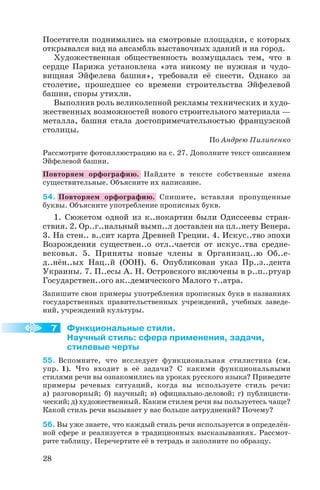 Посетители поднимались на смотровые площадки, с которых
открывался вид на ансамбль выставочных зданий и на город.
Художественная общественность возмущалась тем, что в
сердце Парижа установлена «эта никому не нужная и чудо
вищная Эйфелева башня», требовали её снести. Однако за
столетие, прошедшее со времени строительства Эйфелевой
башни, споры утихли.
Выполнив роль великолепной рекламы технических и худо
жественных возможностей нового строительного материала —
металла, башня стала достопримечательностью французской
столицы.
По Андрею Пилипенко
Рассмотрите фотоиллюстрацию на с. 27. Дополните текст описанием
Эйфелевой башни.
Повторяем орфографию. Найдите в тексте собственные имена
существительные. Объясните их написание.
54. Повторяем орфографию. Спишите, вставляя пропущенные
буквы. Объясните употребление прописных букв.
1. Сюжетом одной из к..нокартин были Одиссеевы стран
ствия. 2. Ор..г..нальный вымп..л доставлен на пл..нету Венера.
3. На стен.. в..сит карта Древней Греции. 4. Искус..тво эпохи
Возрождения существен..о отл..чается от искус..тва средне
вековья. 5. Приняты новые члены в Организац..ю Об..е
д..нён..ых Нац..й (ООН). 6. Опубликован указ Пр..з..дента
Украины. 7. П..есы А. Н. Островского включены в р..п..ртуар
Государствен..ого ак..демического Малого т..атра.
Запишите свои примеры употребления прописных букв в названиях
государственных правительственных учреждений, учебных заведе
ний, учреждений культуры.
Функциональные стили.
Научный стиль: сфера применения, задачи,
стилевые черты
55. Вспомните, что исследует функциональная стилистика (см.
упр. 1). Что входит в её задачи? С какими функциональными
стилями речи вы ознакомились на уроках русского языка? Приведите
примеры речевых ситуаций, когда вы используете стиль речи:
а) разговорный; б) научный; в) официально деловой; г) публицисти
ческий; д) художественный. Каким стилем речи вы пользуетесь чаще?
Какой стиль речи вызывает у вас больше затруднений? Почему?
56. Вы уже знаете, что каждый стиль речи используется в определён
ной сфере и реализуется в традиционных высказываниях. Рассмот
рите таблицу. Перечертите её в тетрадь и заполните по образцу.
28
7
 