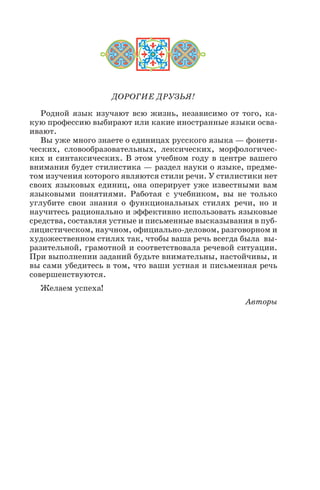 ДОРОГИЕ ДРУЗЬЯ!
Родной язык изучают всю жизнь, независимо от того, ка
кую профессию выбирают или какие иностранные языки осва
ивают.
Вы уже много знаете о единицах русского языка — фонети
ческих, словообразовательных, лексических, морфологичес
ких и синтаксических. В этом учебном году в центре вашего
внимания будет стилистика — раздел науки о языке, предме
том изучения которого являются стили речи. У стилистики нет
своих языковых единиц, она оперирует уже известными вам
языковыми понятиями. Работая с учебником, вы не только
углубите свои знания о функциональных стилях речи, но и
научитесь рационально и эффективно использовать языковые
средства, составляя устные и письменные высказывания в пуб
лицистическом, научном, официально деловом, разговорном и
художественном стилях так, чтобы ваша речь всегда была вы
разительной, грамотной и соответствовала речевой ситуации.
При выполнении заданий будьте внимательны, настойчивы, и
вы сами убедитесь в том, что ваши устная и письменная речь
совершенствуются.
Желаем успеха!
Авторы
 