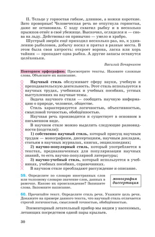 II. Тельце у горностая гибкое, длинное, а ножки короткие.
Зато проворные! Человеческая речь не отпугнула горностая,
даже не остановила. С ходу схватил рыбку и в несколько
прыжков отнёс в своё убежище. Выскочил, огляделся и — сно
ва на льду. Действовал он привычно — умело и храбро.
Шустрый зверёк ещё приходил несколько раз, но, к удив
лению рыболовов, добычу носил и прятал в разные места. В
этом была своя хитрость: откроет ворона, ласка или хорь
тайник — пропадает одна рыбка. А другие запасы останутся
целёхоньки.
Василий Бочарников
Повторяем орфографию. Просмотрите тексты. Назовите сложные
слова. Объясните их написание.
Научный стиль обслуживает сферу науки, учебную и
преподавательскую деятельность. Этот стиль используется в
научных трудах, учебниках и учебных пособиях, устных
выступлениях на научные темы.
Задача научного стиля — сообщить научную информа
цию о природе, человеке, обществе.
Стиль характеризуется логичностью, объективностью,
смысловой точностью, обобщённостью.
Научная речь производится и существует в основном в
письменном виде.
В научном стиле можно выделить следующие разновид
ности (подстили):
1) собственно научный стиль, который присущ научным
трудам — монографиям, диссертациям, научным докладам,
статьям в научных журналах, книгах, энциклопедиях;
2) научно популярный стиль, который употребляется в
текстах, предназначенных для популяризации научных
знаний, то есть научно популярной литературы;
3) научно учебный стиль, который используется в учеб
никах, учебных пособиях, справочниках.
В научном стиле преобладают рассуждение и описание.
59. Определите по словарю иностранных слов
или толковому словарю значение слов, данных в
рамочке. Каково их происхождение? Запишите
слова. Запомните написание.
60. Прочитайте текст. Определите стиль речи. Укажите цель речи.
Докажите на примере данного текста, что научный стиль отличается
строгой логичностью, смысловой точностью, обобщённостью.
Элементарный летательный прибор мы видим у насекомых,
летающих посредством одной пары крыльев.
30
монография
диссертация
 