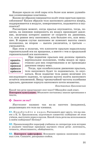Каждое крыло из этой пары есть более или менее удлинён
ная эллипсовидная пластинка.
Каким же образом совершается полёт этим простым приспо
соблением? Каким образом тело насекомого движется вперёд,
поддерживается в воздухе, поворачивается, подымается и опу
скается?
Рассмотрим момент, когда крылья опускаются, тогда, по
нятно, на нижнюю поверхность их воздух производит давле
ние, величина которого зависит от скорости их движения,
т.е. или равное весу насекомого, или большее его, или мень
шее. В первом случае насекомое не изменяет высоты своего
положения, во втором — высота увеличится, в третьем —
уменьшится.
При этом я полагаю, что плоскости крыльев параллельны
горизонтальной оси их вращения, а вместе с тем и продольной
горизонтальной оси насекомого.
При поднятии крыльев они должны принять
вертикальное положение, чтобы воздух не пред
ставлял для них сопротивления и не производил
давления сверху вниз.
Тогда, при колебательном движении крыльев,
тело насекомого будет то подниматься, то опус
каться. Если поднятие тела равно величине его
последующего падения, то средняя высота полёта насекомого
остаётся неизменной. Ввиду чрезвычайной частоты колебания
крыльев, дрожание корпуса насекомого почти незаметно.
Константин Циолковский
Какой тип речи представляет этот текст? Обоснуйте свой ответ.
Повторяем пунктуацию. Объясните постановку знаков препинания в
тексте.
Знаете ли вы?
Насекомое названо так из за насечек (впадинок),
разделяющих его тело на членики.
61. П о р а б о т а й т е в п а р а х. Расскажите друг другу, что вы зна
ете о К. Э. Циолковском; подготовьте совместно сообщение об этом
учёном, выступите перед классом. Какой стиль речи вы использовали
в своём сообщении? Почему?
62. Проанализируйте параграф учебника по литературе или истории
и укажите типичные признаки научного стиля речи: логичность,
точность, объективность, обобщённость.
63. Повторяем орфографию. Вспомните правила написания слож
ных слов. Спишите, раскрывая скобки.
31
принÿть
прèнял
принялà
прèняло
прèняли
 