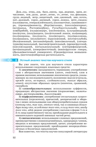 Дом..сед, птиц..лов, басн..писец, кра..ведение, врем..ис
числение, сем..доля, десят..летие, ст..летие, газ..фикация,
груш..видный, ветр..защитный, ави..ционный, ави..почта,
пят..разовый, сорок..дневный, сорок..ножка, мете..сводка;
(салон)вагон, генерал(лейтенант), (киловатт)час, (зам)минист
ра, (премьер)министр, (борт)механик, (школа)интернат,
(юго)запад, Ростов(на)Дону, Гусь(Хрустальный), Нови
ков(Прибой), (гала)концерт, (экс)чемпион, (ультра)модный;
(пол)суток, (полу)защита, (пол)столовой ложки, пол(января),
(пол)ширины, (пол)листа, (пол)второго, (пол)миллиона,
(пол)ананаса, (полу)шёпот; (красно)синий, жёлто(голубой),
(бело)снежный, (иссиня)чёрный; (мясо)молочный, (литера
турно)музыкальный, (вагоно)строительный, (древне)русский,
(кисло)сладкий, (печально)лукавый; (унтер)офицерский,
(юго)западный, (северо)восточный; (южно)русские говоры,
(Дальне)восточный университет, (Средне)русская возвышен
ность, (восточно)сибирская растительность.
Устный анализ текстов научного стиля
Вы уже знаете, что для научного стиля характерно
использование следующих языковых средств:
1) лексических: насыщенность терминами; употребление
слов с абстрактным значением (закон, свойство), слов в
прямом значении; использование лексических средств, указы
вающих на последовательность изложения мысли (сначала,
прежде всего, во первых, следовательно, таким образом,
итак); отсутствие образных средств (эпитетов, сравнений,
гипербол);
2) словообразовательных: использование суффиксов,
придающих абстрактное значение (торможение, наматы
вание, растворимость, диалектизм);
3) морфологических: употребление отглагольных сущест
вительных (перемотка), причастий, деепричастий и оборо
тов с ними; использование как общеупотребительных союзов
(потому что, так как, оттого что), так и книжных (благо
даря тому что, вследствие того что, в силу того что, ввиду
того что, ибо); редкое употребление глаголов в форме 1 го и
2 го лица единственного числа; преобладание родительного и
именительного падежей именных частей речи;
4) синтаксических: использование сложных предложений,
преимущественно сложноподчинённых, однородных членов,
вводных и вставных предложений, цитат; употребление во
просительных предложений; преобладание неопределённо
личных и безличных предложений.
Вам известно, что тексты научно популярной литературы
32
8
 