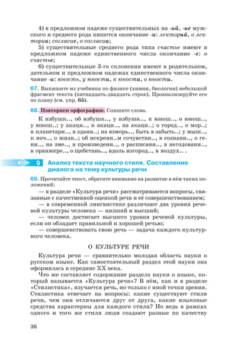 9
4) в предложном падеже существительных на ий, ие муж
ского и среднего рода пишется окончание и: лекторий, о лек
тории; согласие, о согласии;
5) существительные среднего рода типа счастье имеют в
предложном падеже единственного числа окончание е: о
счастье;
6) существительные 3 го склонения имеют в родительном,
дательном и предложном падежах единственного числа окон
чание и: юность, у юности, к юности, о юности.
67. Выпишите из учебника по физике (химии, биологии) небольшой
фрагмент текста (пятнадцать двадцать строк). Проанализируйте его
по плану (см. упр. 65).
68. Повторяем орфографию. Спишите слова.
К избушк.., об избушк.., у избушк.., к юнош.., о юнош..,
у юнош..; у акаци.., к акаци.., на акаци..; о город.., о мор..;
в планетари.., в здани..; на взморь.., быть в забыть..; у мыш..,
к ноч.., о жизн..; об искренн..м сочувстви.., в сознани.., о ге
ни.., на зме.., в произведени.., о расписани.., в негодовани..,
в оранжере.., о щебетань.., вдоль изгород.., в воздух.. .
Анализ текста научного стиля. Составление
диалога на тему культуры речи
69. Прочитайте текст, обратите внимание на развитие в нём таких по
ложений:
— в разделе «Культура речи» рассматриваются вопросы, свя
занные с качественной оценкой речи и её совершенствованием;
— в современной лингвистике различают два уровня рече
вой культуры человека — низший и высший;
— человек достигает высшего уровня речевой культуры,
если он обладает правильной и хорошей речью;
— совершенствовать свою речь — задача каждого культур
ного человека.
О КУЛЬТУРЕ РЕЧИ
Культура речи — сравнительно молодая область науки о
русском языке. Как самостоятельный раздел этой науки она
оформилась в середине ХХ века.
Что же составляет содержание раздела науки о языке, ко
торый называется «Культура речи»? В нём, как и в разделе
«Стилистика», изучается речь, но только с иной точки зрения.
Стилистика отвечает на вопросы: какие существуют стили
речи, чем они отличаются друг от друга, какие языковые
средства характерны для каждого стиля? Но ведь в рамках
одного и того же стиля люди создают разные по качеству
36
 