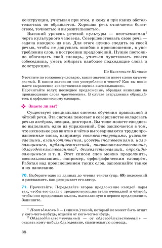 конструкции, учитывая при этом, к кому и при каких обстоя
тельствах он обращается. Хорошая речь отличается богат
ством, точностью и выразительностью.
Высокий уровень речевой культуры — неотъемлемая1
черта культурного человека. Совершенствовать свою речь —
задача каждого из нас. Для этого нужно следить за своей
речью, чтобы не допускать ошибок в произношении, в упо
треблении слов, в построении предложений. Нужно постоян
но обогащать свой словарь, учиться чувствовать своего
собеседника, уметь отбирать наиболее подходящие слова и
конструкции.
По Валентине Капинос
Уточните по толковому словарю, какие значения имеет слово качест
венный. В каком значении оно употреблено в тексте? Как вы пони
маете выражение «качественная оценка высказывания».
Перечитайте вслух последнее предложение, обращая внимание на
произношение слова чувствовать. В случае затруднения обращай
тесь к орфоэпическому словарю.
Знаете ли вы?
Существует специальная система обучения правильной и
чёткой речи. Эта система помогает в совершенстве овладевать
речью актёрам, певцам, дикторам. Вы тоже можете ежеднев
но выполнять одно из упражнений. Оно заключается в том,
что несколько раз внятно и чётко выговариваются труднопро
износимые слова, например: соответствующими, участво
вавшими, взаимоотношения, усовершенствованиями, нали
вающимися, публицистический, покровительствовавшие,
облагодетельствованный2, безмолвствовавший, опрокиды
вающимися и т. п. Этот список слов можно продолжить,
воспользовавшись, например, орфографическим словарём.
Работая над произношением таких слов, запоминайте также
и их написание.
70. Выберите одно из данных до чтения текста (упр. 69) положений
и расскажите, как раскрывает его автор.
71. Прочитайте. Переделайте второе предложение каждой пары
так, чтобы его связь с предшествующим стала очевидной и чёткой,
чтобы оно продолжало мысль, высказанную в первом предложении.
Запишите.
38
1 Неотъåмлемый — (книжн.) такой, который не может быть отнят
у кого чего нибудь, отделён от кого чего нибудь.
2 Облагодåтельствованный — от облагодåтельствовать —
оказать кому нибудь благодеяние, спасительную помощь.
 
