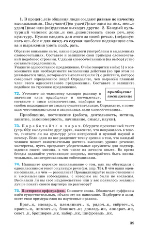 1. В проце(с,сс)е общения люди создают разные по качеству
высказывания. Получают(?)ся удач(?)ные одни из них, мен..е
удач(?)ные или (не)удачные выходят другие. 2. Каждый куль
турный человек долж..н сов..ршенствовать свою реч..вую
культуру. Нужно следить для этого за своей речью, (не)допус
кать ош..бок и для кажд..го случая наиболее подходящие сло
ва и выражения уметь подб..рать.
Обратите внимание на то, какие предлоги употреблены в выделенных
словосочетаниях. Составьте и запишите свои примеры словосочета
ний подобного строения. С двумя словосочетаниями (на выбор) устно
составьте предложения.
Укажите односоставное предложение. О чём говорится в нём: 1) о воз
можности или необходимости выполнения действия (но при этом не
указывается лицо, которое его выполняет) или 2) о действии, которое
совершает определенное лицо? Определите, чем выражен главный
член этого односоставного предложения. Составьте и запишите
подобное по строению предложение.
72. Уточните по толковому словарю разницу в
значении слов приобщение и постижение,
составьте с ними словосочетания, подбирая из
скобок подходящие по смыслу существительные. Определите, с помо
щью чего связаны слова в записанных вами словосочетаниях.
Приобщение, постижение (работа, деятельность, истина,
занятие, закономерность, начинание, смысл, науки).
73. П о р а б о т а й т е в п а р а х. Обсудите прочитанный текст
(упр. 69): выслушайте друг друга, выясните, что понравилось в текс
те, считаете ли вы культуру речи интересной и нужной наукой и
почему. Если один из вас разделяет точку зрения о том, что каждый
человек может самостоятельно достичь высокого уровня речевого
мастерства, пусть предъявит убедительные аргументы для подтвер
ждения своего мнения, в том числе из личного опыта. Во время
беседы задавайте уточняющие вопросы, постарайтесь быть внима
тельными, заинтересованными собеседниками.
74. Напишите короткое высказывание о том, как вы обсуждали с
одноклассником текст о культуре речи (см. упр. 73). В чём ваши оцен
ки совпали, а в чём — разошлись? Проанализируйте ваше отношение
к высказыванию собеседника, с которым вы были не согласны.
Высказали ли вы своё неудовольствие или у вас появилось желание
лучше понять своего партнёра по разговору?
75. Повторяем орфографию. Спишите слова. Обозначьте суффиксы
имён существительных, объясните их написание. Подберите и запи
шите свои примеры слов на изученные правила.
Брат..к, словар..к, племяннич.. к, рядоч..к, свёрточ..к,
краеш..к, лимонч..к, блокнот..к; доклад..ик, аппарат..ик,
совет..к, брошюров..ик, набор..ик, шифроваль..ик.
39
приобщение
постижение
 