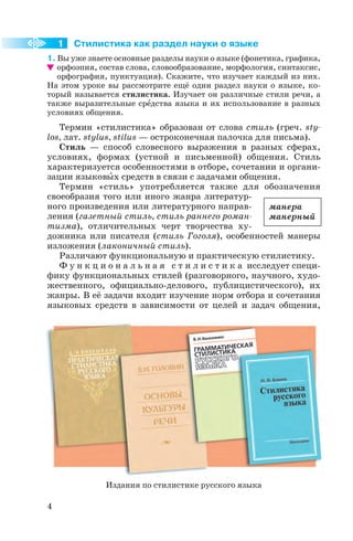 Стилистика как раздел науки о языке
1. Вы уже знаете основные разделы науки о языке (фонетика, графика,
орфоэпия, состав слова, словообразование, морфология, синтаксис,
орфография, пунктуация). Скажите, что изучает каждый из них.
На этом уроке вы рассмотрите ещё один раздел науки о языке, ко
торый называется стилистика. Изучает он различные стили речи, а
также выразительные срåдства языка и их использование в разных
условиях общения.
Термин «стилистика» образован от слова стиль (греч. stу
los, лат. stуlus, stilus — остроконечная палочка для письма).
Стиль — способ словесного выражения в разных сферах,
условиях, формах (устной и письменной) общения. Стиль
характеризуется особенностями в отборе, сочетании и органи
зации языковûх средств в связи с задачами общения.
Термин «стиль» употребляется также для обозначения
своеобразия того или иного жанра литератур
ного произведения или литературного направ
ления (газетный стиль, стиль раннего роман
тизма), отличительных черт творчества ху
дожника или писателя (стиль Гоголя), особенностей манеры
изложения (лаконичный стиль).
Различают функциональную и практическую стилистику.
Ф у н к ц и о н а л ь н а я с т и л и с т и к а исследует специ
фику функциональных стилей (разговорного, научного, худо
жественного, официально делового, публицистического), их
жанры. В её задачи входит изучение норм отбора и сочетания
языковых средств в зависимости от целей и задач общения,
4
1
манера
манерный
Издания по стилистике русского языка
 