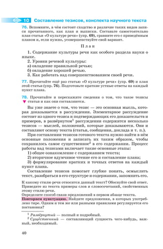 Составление тезисов, конспекта научного текста
76. Вспомните, в чём состоит сходство и различие таких видов запи
си прочитанного, как план и выписки. Составьте самостоятельно
план статьи «О культуре речи» (упр. 69), сравните его с приведённым
планом и, если нужно, усовершенствуйте свой вариант.
П л а н
1. Содержание культуры речи как особого раздела науки о
языке.
2. Уровни речевой культуры:
а) овладение правильной речью;
б) овладение хорошей речью.
3. Как работать над совершенствованием своей речи.
77. Прочитайте ещё раз статью «О культуре речи» (упр. 69) и план
этой статьи (упр. 76). Подготовьте краткие устные ответы на каждый
пункт плана.
78. Прочитайте и перескажите сведения о том, что такое тезисы
статьи и как они составляются.
Вы уже знаете о том, что тезис — это основная мысль, кото
рая доказывается в рассуждении. Элементарное рассуждение
состоит из одного тезиса и подтверждающих его доказательств и
примеров, в развёрнутом1 рассуждении содержится несколько
тезисов — мыслей, положений, которые доказываются. Они и
составляют основу текста (статьи, сообщения, доклада и т. п.).
При составлении тезисов готового текста нужно найти в нём
основные положения и записать их таким образом, чтобы
сохранилось самое существенное2 в его содержании. Процесс
работы над тезисами включает такие основные этапы:
1) общее ознакомление с содержанием текста;
2) вторичное вдумчивое чтение его и составление плана;
3) формулирование кратких и точных ответов на каждый
пункт плана.
Составление тезисов помогает глубже понять, осмыслить
текст, разобраться в его структуре и содержании, запомнить его.
К какому стилю речи относится данный текст? Обоснуйте свой ответ.
Приведите из текста примеры слов и словосочетаний, свойственных
этому стилю речи.
Определите способ связи предложений в первом абзаце текста.
Повторяем пунктуацию. Найдите предложения, в которых употреб
лено тире. Одним и тем же или разными правилами регулируется его
постановка?
40
10
1 Развёрнутый — полный и подробный.
2 Сущåственный — составляющий сущность чего нибудь, важ
ный, необходимый.
 