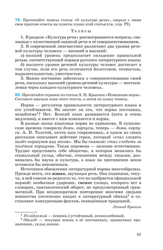 79. Прочитайте тезисы статьи «О культуре речи», сверьте с ними
свои краткие ответы на пункты плана этой статьи (см. упр. 77).
Т е з и с ы
1. В разделе «Культура речи» рассматриваются вопросы, свя
занные с качественной оценкой речи и её совершенствованием.
2. В современной лингвистике различают два уровня рече
вой культуры человека — низший и высший:
а) низший уровень предполагает овладение правильной
речью, соответствующей нормам русского литературного языка;
б) высшего уровня речевой культуры человек достигает в
том случае, если его речь отличается богатством, точностью,
выразительностью, уместностью.
3. Важно постоянно заботиться о совершенствовании своей
речи, поскольку высокий уровень речевой культуры — неотъем
лемая черта каждого культурного человека.
80. Прочитайте отрывок из статьи Л. П. Крысина «Изменение норм».
Составьте вначале план этого текста, а затем по плану тезисы.
Норма — регулятор правильности литературного языка и
его устойчивости. Но значит ли это, что норма постоянна,
незыблема1? Нет. Всякий язык развивается (хотя и очень
медленно), и вместе с ним изменяется и норма.
В разные эпохи языковая норма не одинакова. В пушкин
ские времена говорили домы, корпусы, теперь — дома, корпу
са. А. Н. Толстой, почти наш современник, в одном из своих
рассказов описывает действие героя, который «стал следить
полёт коршунов над лесом». Мы бы сказали: стал следить за
полётом коршунов. Такая перемена — явление естественное.
Трудно представить себе общество, в котором менялись бы
социальный уклад, обычаи, отношения между людьми, раз
вивалась бы наука и культура, а язык на протяжении веков
оставался бы неизменным.
Источники обновления литературной нормы многообразны.
Прежде всего, это живая, звучащая речь. Она подвижна, теку
ча, в ней совсем не редкость то, что не одобряется официальной
нормой: необычное ударение, свежее словцо, которого нет в
словарях, синтаксический оборот, не предусмотренный грам
матикой. При неоднократном повторении многими людьми
новшества постепенно входят в литературный обиход2 и со
ставляют конкуренцию фактам, освящённым традицией.
Леонид Крысин
41
1 Незûблемый — (книжн.) устойчивый, непоколебимый.
2 Обихîд — текущая жизнь в её постоянных, привычных про
явлениях, уклад жизни.
 
