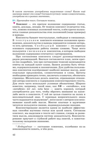 В каком значении употреблены выделенные слова? Какие ещё
значения имеют эти слова? Составьте (устно) с ними словосочетания,
употребляя их в разных значениях.
81. Прочитайте текст. Составьте тезисы.
Конспект — это краткое изложение содержания статьи,
книги, доклада, лекции. От тезисов конспект отличается тем,
что, помимо основных положений текста, в нём кратко излага
ются главные доказательства этих положений (чаще примеры)
и выводы.
Конспекты бывают текстуальные, свободные и смешанные.
В т е к с т у а л ь н о м конспекте основные положения произ
ведения, доказательства и выводы передаются словами автора,
то есть цитатами. С в о б о д н ы й конспект — это пересказ
основного содержания работы своими словами. Чаще всего
пользуются с м е ш а н н ы м конспектом, в котором свободное
изложение содержания сочетается с цитированием.
При составлении конспекта следует руководствоваться
рядом рекомендаций. Вначале составляется план, затем крат
ко (но подробнее, чем при составлении тезисов) записываются
ответы на каждый пункт плана. Записи должны быть чётки
ми, содержательными и лаконичными. Для удобства пользова
ния конспектом подчёркивают наиболее важные мысли, даже
отдельные предложения, словосочетания и слова. Цитаты
необходимо приводить точно, заключать в кавычки, обозначать
страницы. Желательно делать заметки, отражающие отноше
ние автора конспекта к содержанию конспектируемого текста.
Для этого часто используют условные обозначения. Широко
известен, например, такой знак, как NB — «нотабена», или
«нотабене» (от лат. nоtа bеnе — заметь хорошо), который
употребляется для того, чтобы обратить внимание на какое
либо место в конспекте. С той же целью ставится на полях и
восклицательный знак. С помощью вопросительного знака
часто выражается недоумение1, несогласие с автором или непо
нимание какой либо мысли. Многие опытные и вдумчивые
читатели пользуются своими, индивидуальными знаками.
Конспектирование является одним из наиболее эффектив
ных способов изучения статьи или целой книги. Составляя
конспект, мы выделяем в тексте всё главное, следим за разви
тием мысли, анализируем систему доказательств. Конспекти
рование приучает к глубокой работе над книгой, к самостоя
тельному овладению знаниями.
42
1 Недоумåние — состояние сомнения, колебания из за
невозможности понять, в чём дело.
 