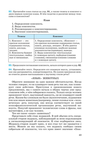 82. Прочитайте план статьи из упр. 81, а также тезисы и конспект к
двум первым пунктам плана. В чём сходство и различие между тези
сами и конспектом?
План
1. Определение конспекта.
2. Виды конспектов.
3. Рекомендации к конспектированию.
4. Значение конспектирования.
83. Продолжите составление конспекта, начало которого дано в упр. 82.
84. Прочитайте текст. Определите его основную мысль, установите,
как она раскрывается, конкретизируется. По каким признакам мож
но отнести данное высказывание к научному стилю речи?
«ЯЗЫК» ЖИВОТНЫХ
Обратите внимание на одно важное обстоятельство. Когда
человек говорит, то он планирует свою речь так же, как плани
рует свои действия. Приступая к произношению нового
предложения, мы с самого начала в общих чертах уже пред
ставляем себе, о чём собираемся сказать. Только когда человек
произносит текст, выученный наизусть, он не планирует своей
речи. Каким бы сложным ни было звукосочетание, издаваемое
тем или иным животным (например, пение соловья или «чело
веческая» речь попугая), оно всегда соответствует по своей
психофизиологической организации речи, выученной на
изусть. Попугай произносит человеческие слова и фразы, как
магнитофон, а не как человек.
Что же такое «язык» животных?
Представьте себе стаю журавлей. В ней обычно есть специ
альный сторож журавль, наблюдающий за всем окружающим
и сигнализирующий об опасности. К стае подбирается лиса.
Журавль сторож издаёт крик, и вся стая тут же срывается с
места. Можем ли мы сказать, что журавль сообщил своим
собратьям об опасности, что его крик имеет значение «Опас
43
Тезисы Конспект
1. Конспект — это
краткое изложение
содержания статьи,
книги, доклада,
лекции.
2. Конспекты бывают
текстуальные, свобод
ные и смешанные.
1. Определение конспекта. «Конспект —
это краткое изложение содержания статьи,
книги, доклада, лекции». В нём даются
основные положения, наиболее важные
доказательства (примеры), выводы.
2. Виды конспектов: текстуальные
(с помощью цитат), свободные (своими
словами), смешанные (своими словами
и с помощью цитат).
 