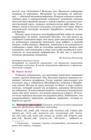 ность!» или «Улетайте!»? Конечно, нет. Никакого сообщения
журавль не передавал. Механизм, по которому он действо
вал, — обычный механизм рефлекса. В жизни журавля опреде
лённый крик и определённый стереотип1 поведения связаны
жёсткой двусторонней связью: с одной стороны, услышав соот
ветствующий крик, журавль автоматически даёт тягу. И на
оборот, попав в опасную ситуацию, он издаёт этот крик. Заяц в
аналогичной ситуации начинает барабанить лапами по пню
или бревну.
Почему крик журавля или барабанный бой зайца не имеют
содержания, не имеют значения? Потому, что они ничего не
сообщают о внешнем мире, они лишь дают инструкцию, какой
из возможных вариантов поведения надо избрать в данный
момент, чтобы выжить. Впрочем, животные и не нуждаются в
сообщении о мире. Они не способны произвольно менять своё
поведение, своё отношение к миру или к себе подобным в зави
симости от полученной информации. В них раз и навсегда
вложена программа поведения.
По Алексею Леонтьеву
Составьте конспект статьи.
Попробуйте по контексту определить, что обозначает выделенное
устойчивое сочетание. В случае затруднения обратитесь к фразеоло
гическому словарю.
Знаете ли вы?
Учёными установлено, что некоторые животные понимают
«язык» других животных. Так, большие морские черепахи по
нимают сигналы дельфинов. Сотни черепах приплывают для
откладки яиц к побережью Никобарских островов в Индийс
ком океане. Но они не сразу выходят на берег, а ждут особого
сигнала, который подают им дельфины, оценивая обстановку
на побережье. В подходящий момент с помощью специального
звука они дают понять, что можно двигаться к берегу. И толь
ко тогда черепахи выходят откладывать яйца. Любопытно, что
новорождённых черепашек дельфины охраняют, отгоняя от
берега их врагов.
85. Повторяем орфографию. Спишите, вставляя на месте пропусков
одну или две буквы н, обоснуйте свой выбор.
Земля..ой, лимо..ый, стекля..ый, соловьи..ый, глиня..ый,
жизне..ая, чугу..ый, конопля..ый, коллекцио..ый, неуго
мо..ый, солё..ый, кута..ый, усыпа..ы, лишё..ый, встрече..ый,
рва..ый, броше..ый, получе..ое, обставле.., заброше..а,
44
1 Стереотèп — (книжн.) прочно сложившийся, постоянный об
разец чего нибудь, стандарт.
 