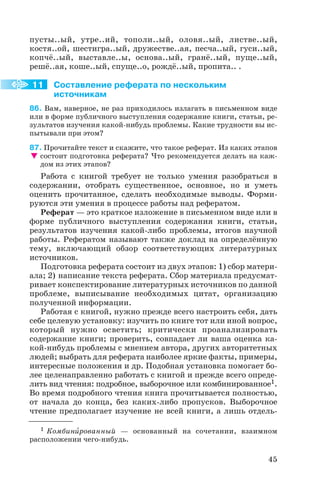 пусты..ый, утре..ий, тополи..ый, оловя..ый, листве..ый,
костя..ой, шестигра..ый, дружестве..ая, песча..ый, гуси..ый,
копчё..ый, выставле..ы, основа..ый, гранё..ый, пуще..ый,
решё..ая, коше..ый, спуще..о, рождё..ый, пропита.. .
Составление реферата по нескольким
источникам
86. Вам, наверное, не раз приходилось излагать в письменном виде
или в форме публичного выступления содержание книги, статьи, ре
зультатов изучения какой нибудь проблемы. Какие трудности вы ис
пытывали при этом?
87. Прочитайте текст и скажите, что такое реферат. Из каких этапов
состоит подготовка реферата? Что рекомендуется делать на каж
дом из этих этапов?
Работа с книгой требует не только умения разобраться в
содержании, отобрать существенное, основное, но и уметь
оценить прочитанное, сделать необходимые выводы. Форми
руются эти умения в процессе работы над рефератом.
Реферат — это краткое изложение в письменном виде или в
форме публичного выступления содержания книги, статьи,
результатов изучения какой либо проблемы, итогов научной
работы. Рефератом называют также доклад на определённую
тему, включающий обзор соответствующих литературных
источников.
Подготовка реферата состоит из двух этапов: 1) сбор матери
ала; 2) написание текста реферата. Сбор материала предусмат
ривает конспектирование литературных источников по данной
проблеме, выписывание необходимых цитат, организацию
полученной информации.
Работая с книгой, нужно прежде всего настроить себя, дать
себе целевую установку: изучить по книге тот или иной вопрос,
который нужно осветить; критически проанализировать
содержание книги; проверить, совпадает ли ваша оценка ка
кой нибудь проблемы с мнением автора, других авторитетных
людей; выбрать для реферата наиболее яркие факты, примеры,
интересные положения и др. Подобная установка помогает бо
лее целенаправленно работать с книгой и прежде всего опреде
лить вид чтения: подробное, выборочное или комбинированное1.
Во время подробного чтения книга прочитывается полностью,
от начала до конца, без каких либо пропусков. Выборочное
чтение предполагает изучение не всей книги, а лишь отдель
45
11
1 Комбинèрованный — основанный на сочетании, взаимном
расположении чего нибудь.
 