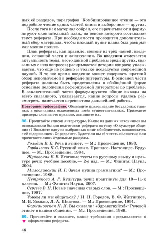 ных её разделов, параграфов. Комбинированное чтение — это
подробное чтение одних частей книги и выборочное — других.
После того как материал собран, его перечитывают и форму
лируют окончательный план, на основе которого составляют
текст реферата. При необходимости проводится дополнитель
ный сбор материала, чтобы каждый пункт плана был раскрыт
как можно полнее.
План реферата, как правило, состоит из трёх частей: введе
ния, основной части и заключения. Во введении отмечается
актуальность темы, место данной проблемы среди других, свя
занных с нею вопросов; раскрывается история вопроса; указы
вается, что ещё не решено и только исследуется современной
наукой. В то же время введение может содержать краткий
обзор используемой в реферате литературы. В основной части
реферата должны быть представлены в обобщённой форме
основные положения реферируемой литературы по проблеме.
В заключительной части формулируются общие выводы из
всего сказанного, указывается, какие вопросы удалось рас
смотреть, намечается перспектива дальнейшей работы.
Повторяем орфографию. Объясните правописание безударных глас
ных в окончаниях выделенных имён существительных. Приведите
примеры слов на это правило, запишите их.
88. Прочитайте список литературы. Какие из данных источников вы
использовали бы для подготовки реферата на тему «О культуре обще
ния»? Возьмите одну из выбранных книг в библиотеке, ознакомьтесь
с её содержанием. Определите, будете ли вы её читать полностью или
прочитаете лишь отдельные разделы.
Гольдин В. Е. Речь и этикет. — М.: Просвещение, 1983.
Горбачевич К. С. Русский язык. Прошлое. Настоящее. Буду
щее. — М.: Просвещение, 1984.
Жуковская Е. В. Итоговые тесты по русскому языку и куль
туре речи: учебное пособие.— 2 е изд. — М.: Флинта: Наука,
2004.
Милославский И. Г. Зачем нужна грамматика? — М.: Про
свещение, 1988.
Петрякова А. Г. Культура речи: практикум для 10—11 х
классов. — М.: Флинта: Наука, 2007.
Сергеев В. Н. Новые значения старых слов. — М.: Просвеще
ние, 1987.
Умеем ли мы общаться? / И. Н. Горелов, В. Ф. Житников,
М. В. Зюзько, Л. А. Шкатова. — М.: Просвещение, 1991.
Формановская Н. И. Вы сказали: «Здравствуйте!»: Речевой
этикет в нашем общении. — М.: Просвещение, 1989.
89. Прочитайте и скажите, какие требования предъявляются к
оформлению реферата.
46
 