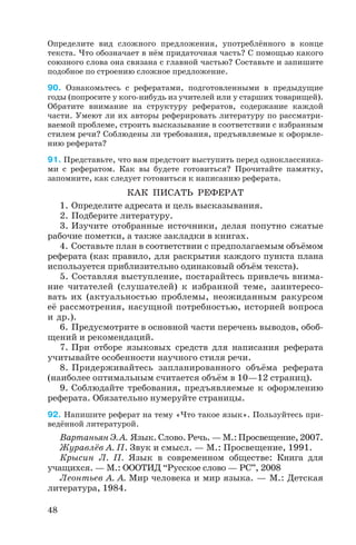 Определите вид сложного предложения, употреблённого в конце
текста. Что обозначает в нём придаточная часть? С помощью какого
союзного слова она связана с главной частью? Составьте и запишите
подобное по строению сложное предложение.
90. Ознакомьтесь с рефератами, подготовленными в предыдущие
годы (попросите у кого нибудь из учителей или у старших товарищей).
Обратите внимание на структуру рефератов, содержание каждой
части. Умеют ли их авторы реферировать литературу по рассматри
ваемой проблеме, строить высказывание в соответствии с избранным
стилем речи? Соблюдены ли требования, предъявляемые к оформле
нию реферата?
91. Представьте, что вам предстоит выступить перед одноклассника
ми с рефератом. Как вы будете готовиться? Прочитайте памятку,
запомните, как следует готовиться к написанию реферата.
КАК ПИСАТЬ РЕФЕРАТ
1. Определите адресата и цель высказывания.
2. Подберите литературу.
3. Изучите отобранные источники, делая попутно сжатые
рабочие пометки, а также закладки в книгах.
4. Составьте план в соответствии с предполагаемым объёмом
реферата (как правило, для раскрытия каждого пункта плана
используется приблизительно одинаковый объём текста).
5. Составляя выступление, постарайтесь привлечь внима
ние читателей (слушателей) к избранной теме, заинтересо
вать их (актуальностью проблемы, неожиданным ракурсом
её рассмотрения, насущной потребностью, историей вопроса
и др.).
6. Предусмотрите в основной части перечень выводов, обоб
щений и рекомендаций.
7. При отборе языковых средств для написания реферата
учитывайте особенности научного стиля речи.
8. Придерживайтесь запланированного объёма реферата
(наиболее оптимальным считается объём в 10—12 страниц).
9. Соблюдайте требования, предъявляемые к оформлению
реферата. Обязательно нумеруйте страницы.
92. Напишите реферат на тему «Что такое язык». Пользуйтесь при
ведённой литературой.
Вартаньян Э. А. Язык. Слово. Речь. — М.: Просвещение, 2007.
Журавлёв А. П. Звук и смысл. — М.: Просвещение, 1991.
Крысин Л. П. Язык в современном обществе: Книга для
учащихся. — М.: ОООТИД “Русское слово — РС”, 2008
Леонтьев А. А. Мир человека и мир языка. — М.: Детская
литература, 1984.
48
 