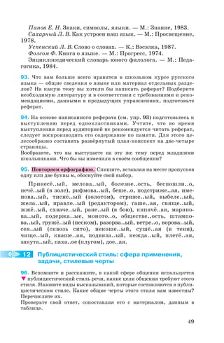 Панов Е. Н. Знаки, символы, языки. — М.: Знание, 1983.
Сахарный Л. В. Как устроен наш язык. — М.: Просвещение,
1978.
Успенский Л. В. Слово о словах. — К.: Вэсэлка, 1987.
Фолсом Ф. Книга о языке. — М.: Прогресс, 1974.
Энциклопедический словарь юного филолога. — М.: Педа
гогика, 1984.
93. Что вам больше всего нравится в школьном курсе русского
языка — общие сведения о языке или материал отдельных разде
лов? На какую тему вы хотели бы написать реферат? Подберите
необходимую литературу и в соответствии с требованиями и реко
мендациями, данными в предыдущих упражнениях, подготовьте
реферат.
94. На основе написанного реферата (см. упр. 93) подготовьтесь к
выступлению перед одноклассниками. Учтите, что во время
выступления перед аудиторией не рекомендуется читать реферат,
следует воспроизводить его содержание по памяти. Для этого це
лесообразно составить развёрнутый план конспект на две четыре
страницы.
Вообразите, что вы выступаете на эту же тему перед младшими
школьниками. Что бы вы изменили в своём сообщении?
95. Повторяем орфографию. Спишите, вставляя на месте пропусков
одну или две буквы н, обоснуйте свой выбор.
Принесё..ый, мелова..ый, болезне..ость, беспошли..о,
печё..ый (в золе), рифмова..ый, беше..о, подстриже..ая, име
нова..ый, тиснё..ый (золотом), стриже..ый, выбеле..ый,
жела..ый, правле..ый (редактором), гаше..ая, свяще..ый,
жжё..ый, схваче..ый, ране..ый (в бою), кипячё..ая, марино
ва..ый, подержа..ые, моното..о, обществе..ость, штампо
ва..ый, гружё..ый (песком), разорва..ый, ветре..о, ворова..ый,
сея..ый (сквозь сито), некоше..ый, сушё..ая (в тени),
чище..ый, кваше..ая, подвяза..ый, нежда..ый, плетё..ая,
закута..ый, паха..ое (плугом), дое..ая.
Публицистический стиль: сфера применения,
задачи, стилевые черты
96. Вспомните и расскажите, в какой сфере общения используется
публицистический стиль речи, какие цели общения требуют этого
стиля. Назовите виды высказываний, которые составляются в публи
цистическом стиле. Какие общие черты этого стиля вам известны?
Перечислите их.
Проверьте свой ответ, сопоставляя его с материалом, данным в
таблице.
49
12
 