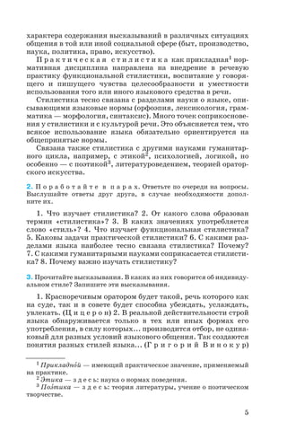 характера содержания высказываний в различных ситуациях
общения в той или иной социальной сфере (быт, производство,
наука, политика, право, искусство).
П р а к т и ч е с к а я с т и л и с т и к а как прикладная1 нор
мативная дисциплина направлена на внедрение в речевую
практику функциональной стилистики, воспитание у говоря
щего и пишущего чувства целесообразности и уместности
использования того или иного языкового средства в речи.
Стилистика тесно связана с разделами науки о языке, опи
сывающими языковые нормы (орфоэпия, лексикология, грам
матика — морфология, синтаксис). Много точек соприкоснове
ния у стилистики и с культурой речи. Это объясняется тем, что
всякое использование языка обязательно ориентируется на
общепринятые нормы.
Связана также стилистика с другими науками гуманитар
ного цикла, например, с этикой2, психологией, логикой, но
особенно — с поэтикой3, литературоведением, теорией оратор
ского искусства.
2. П о р а б о т а й т е в п а р а х. Ответьте по очереди на вопросы.
Выслушайте ответы друг друга, в случае необходимости допол
ните их.
1. Что изучает стилистика? 2. От какого слова образован
термин «стилистика»? 3. В каких значениях употребляется
слово «стиль»? 4. Что изучает функциональная стилистика?
5. Каковы задачи практической стилистики? 6. С какими раз
делами языка наиболее тесно связана стилистика? Почему?
7. С какими гуманитарными науками соприкасается стилисти
ка? 8. Почему важно изучать стилистику?
3. Прочитайте высказывания. В каких из них говорится об индивиду
альном стиле? Запишите эти высказывания.
1. Красноречивым оратором будет такой, речь которого как
на суде, так и в совете будет способна убеждать, услаждать,
увлекать. (Ц и ц е р о н) 2. В реальной действительности строй
языка обнаруживается только в тех или иных формах его
употребления, в силу которых... производится отбор, не одина
ковый для разных условий языкового общения. Так создаются
понятия разных стилей языка... (Г р и г о р и й В и н о к у р)
5
1 Прикладнîй — имеющий практическое значение, применяемый
на практике.
2 Ýтика — з д е с ь: наука о нормах поведения.
3 Поýтика — з д е с ь: теория литературы, учение о поэтическом
творчестве.
 